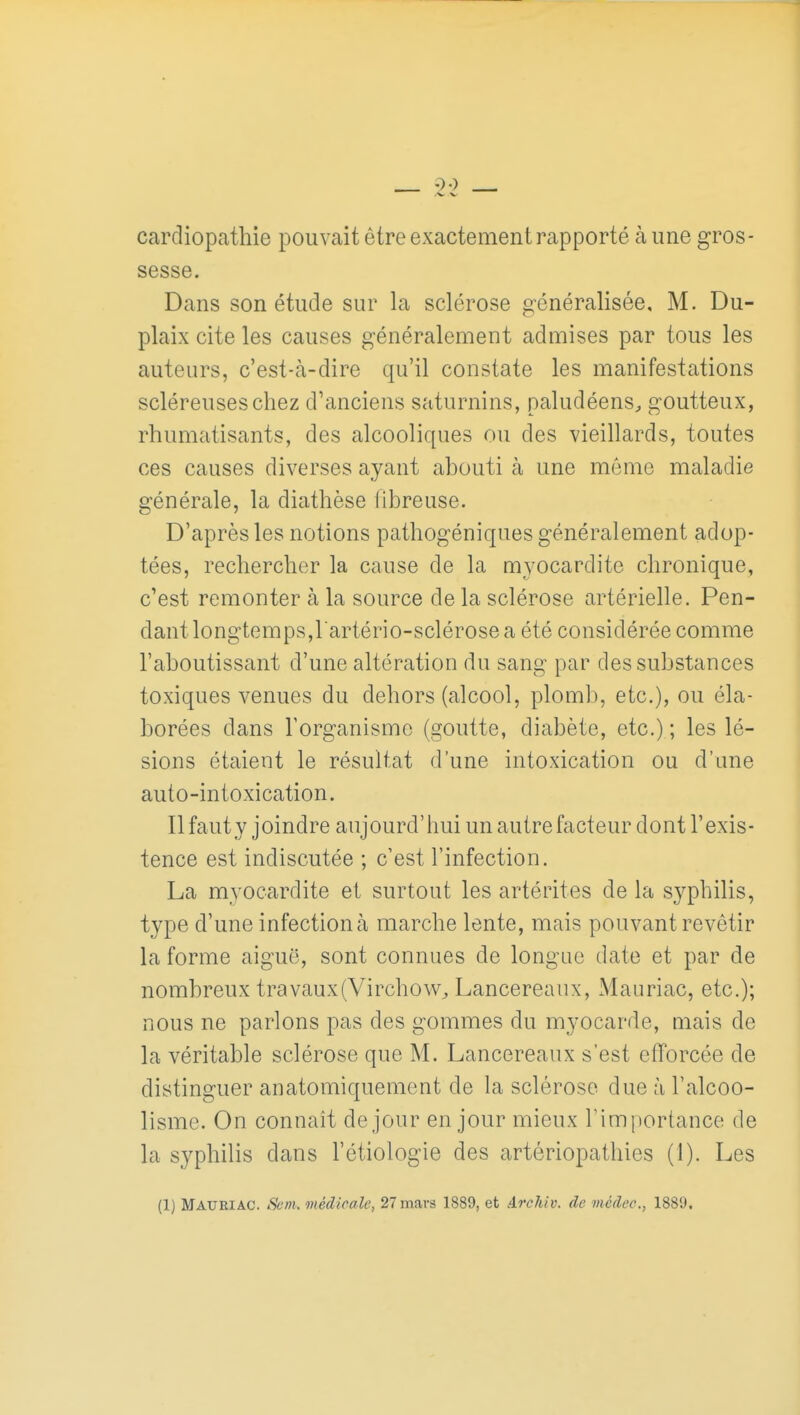 cardiopathie pouvait être exactement rapporté à ime gros- sesse. Dans son étude sur la sclérose généralisée, M. Du- plaix cite les causes généralement admises par tous les auteurs, c'est-à-dire qu'il constate les manifestations scléreuseschez d'anciens saturnins, paludéens^ goutteux, rhumatisants, des alcooliques ou des vieillards, toutes ces causes diverses ayant ahouti à une môme maladie générale, la diathèse fibreuse. D'après les notions pathogéniques généralement adop- tées, rechercher la cause de la myocardite chronique, c'est remonter à la source de la sclérose artérielle. Pen- dant longtemps,lartério-sclérose a été considérée comme l'aboutissant d'une altération du sang par des substances toxiques venues du dehors (alcool, plomb, etc.), ou éla- borées dans l'organisme (goutte, diabète, etc.) ; les lé- sions étaient le résultat d'une intoxication ou d'une auto-intoxication. Ilfauty joindre aujourd'liui un autre facteur dont l'exis- tence est indiscutée ; c'est l'infection. La myocardite et surtout les artérites de la syphilis, type d'une infection à marche lente, mais pouvant revêtir la forme aiguë, sont connues de longue date et par de nombreux travaux(Virchow^ Lancereaux, Mauriac, etc.); nous ne parlons pas des gommes du myocarde, mais de la véritable sclérose que M. Lancereaux s'est efforcée de distinguer anatomiquement de la sclérose due à l'alcoo- lisme. On connaît de jour en jour mieux Timportance de la syphilis dans l'étiologie des artériopathies (1). Les (1) Mauriac. Sem. médicale, 27 mars 1889, et Archiv. de médec, 1889.