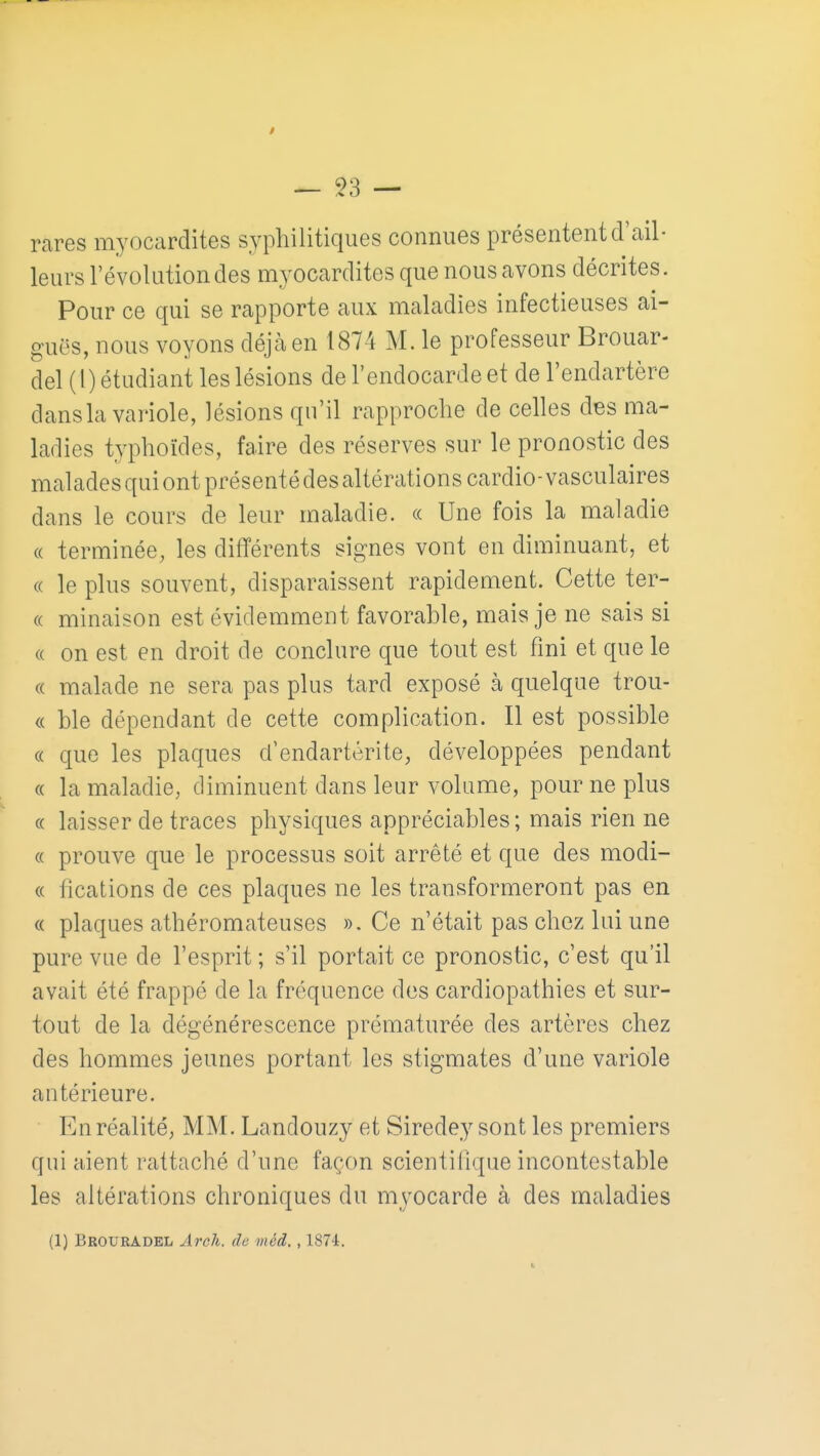 rares myocardites syphilitiques connues présentent d'ail- leurs révolution des myocardites que nous avons décrites. Pour ce qui se rapporte aux maladies infectieuses ai- guës, nous voyons déjà en 1874 M. le professeur Brouar- del ( l) étudiant les lésions de l'endocarde et de l'endartère dans la variole, lésions qu'il rapproche de celles des ma- ladies typhoïdes, faire des réserves sur le pronostic des malades qui ont présenté des altérations cardio-vasculaires dans le cours de leur maladie. « Une fois la maladie « terminée, les différents signes vont en diminuant, et « le plus souvent, disparaissent rapidement. Cette ter- (( minaison est évidemment favorable, mais je ne sais si « on est en droit de conclure que tout est fini et que le « malade ne sera pas plus tard exposé à quelque trou- « ble dépendant de cette complication. Il est possible « que les plaques d'endartérite, développées pendant (( la maladie, diminuent dans leur volume, pour ne plus « laisser de traces physiques appréciables; mais rien ne « prouve que le processus soit arrêté et que des modi- (( fîcations de ces plaques ne les transformeront pas en « plaques athéromateuses ». Ce n'était pas chez lui une pure vue de l'esprit ; s'il portait ce pronostic, c'est qu'il avait été frappé de la fréquence dos cardiopathies et sur- tout de la dégénérescence prématurée des artères chez des hommes jeunes portant les stigmates d'une variole antérieure. En réalité, MM. Landouzy et Siredey sont les premiers qui aient rattaché d'une façon scientifique incontestable les altérations chroniques du myocarde à des maladies (1) Broueadel Arcli. de méd. , 1874.