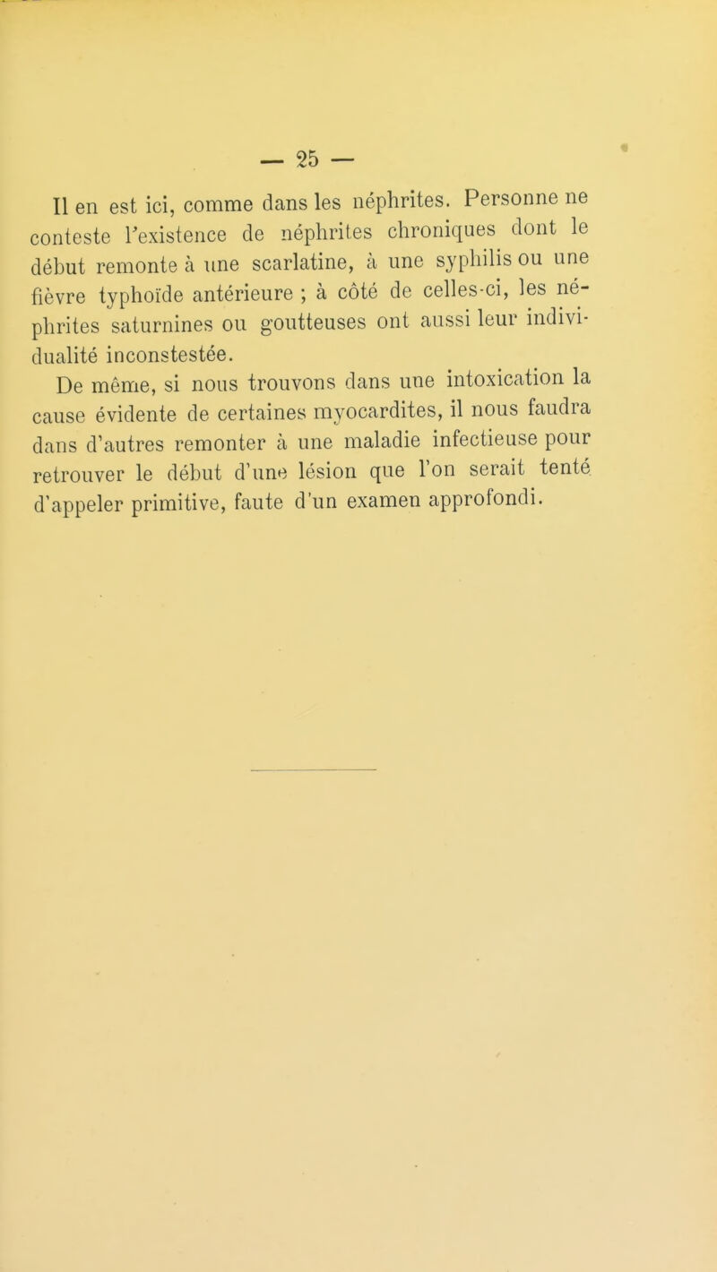 Il en est ici, comme dans les néphrites. Personne ne conteste Texistence de néphrites chroniques dont le déhut remonte à une scarlatine, à une syphilis ou une fièvre typhoïde antérieure ; à côté de celles-ci, les né- phrites saturnines ou goutteuses ont aussi leur indivi- dualité inconstestée. De môme, si nous trouvons dans une intoxication la cause évidente de certaines myocardites, il nous faudra dans d'autres remonter h une maladie infectieuse pour retrouver le début d'une lésion que l'on serait tenté d'appeler primitive, faute d'un examen approfondi.