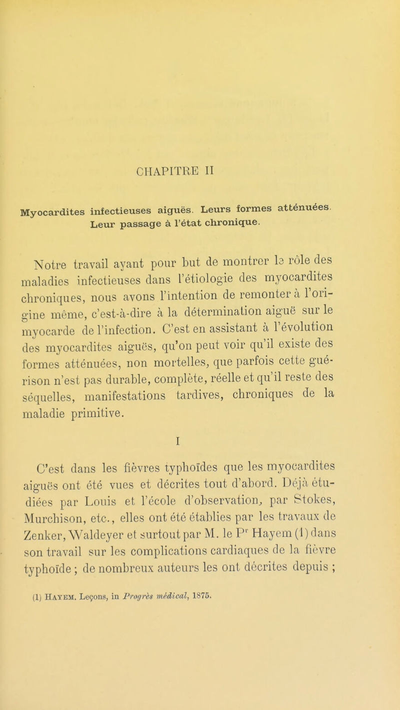 Myocardites infectieuses aiguës. Leurs formes atténuées. Leur passage à l'état chronique. Notre travail ayant pour but de montrer Is rôle des maladies infectieuses dans l'étiologie des myocardites chroniques, nous avons l'intention de remontera l'ori- gine même, c'est-à-dire à la détermination aiguë sur le myocarde de l'infection. C'est en assistant cà l'évolution des myocardites aiguës, qu'on peut voir qu'il existe des formes atténuées, non mortelles, que parfois cette gué- rison n'est pas durable, complète, réelle et qu'il reste des séquelles, manifestations tardives, chroniques de la maladie primitive. I C'est dans les fièvres typhoïdes que les myocardites aiguës ont été vues et décrites tout d'abord. Déjà étu- diées par Louis et l'école d'observation, par Stokes, Murchison, etc., elles ont été établies par les travaux de Zenker, Waldeyer et surtout par M. le P' Hayem (i)dans son travail sur les complications cardiaques delà fièvre typhoïde ; de nombreux auteurs les ont décrites depuis ; (1) Hayem. Leçons, in Progrès médical, 1875.