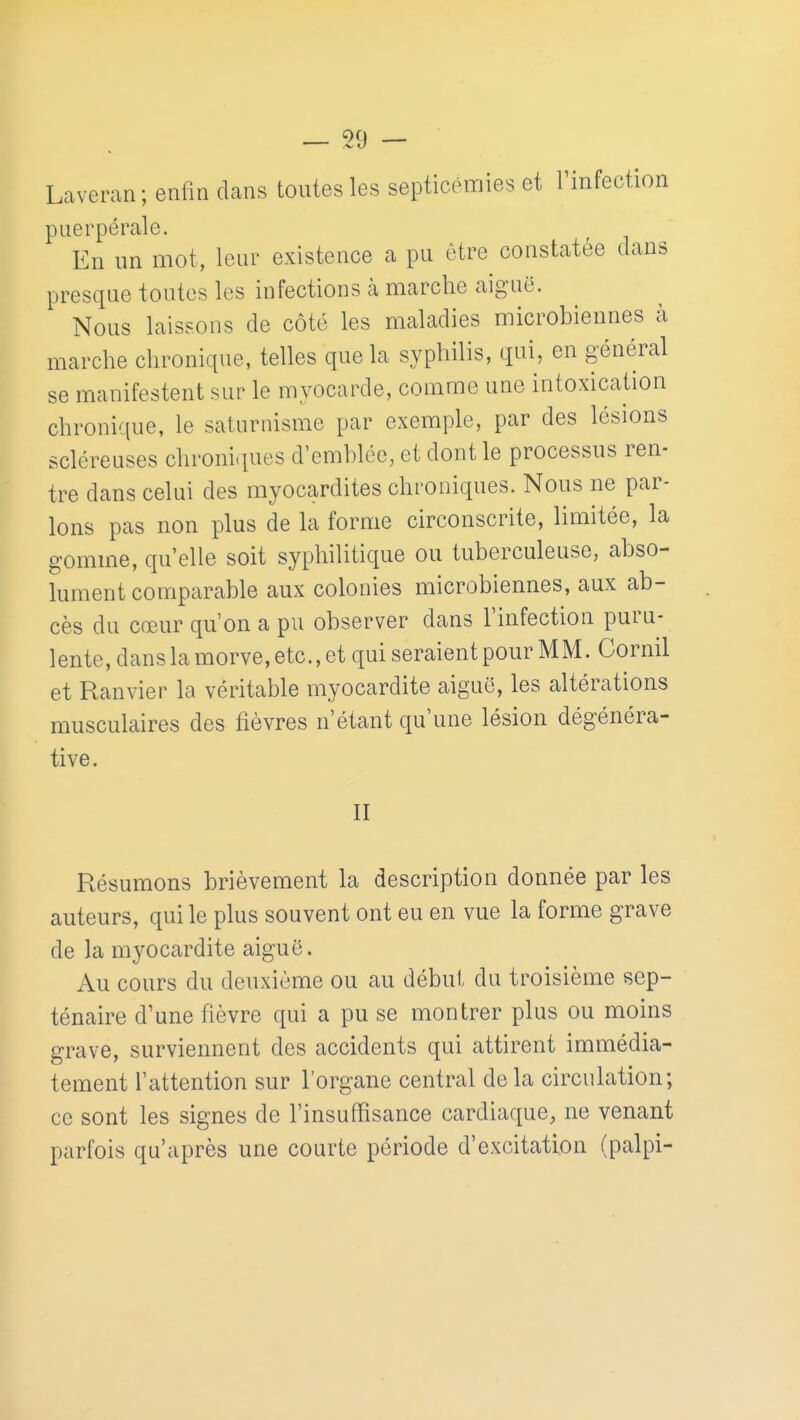 Laveran; enfin clans toutes les septicémies et l'infection puerpérale. En un mot, leur existence a pu être constatée clans presque toutes les infections à marche aiguë. Nous laissons de côté les maladies microbiennes à marche chronic[ue, telles que la syphilis, qui, en général se manifestent sur le myocarde, comme une intoxication chronique, le saturnisme par exemple, par des lésions scléreuses chroniques d'emblée, et dont le processus ren- tre dans celui des myocardites chroniques. Nous ne par- lons pas non plus de la forme circonscrite, limitée, la gomme, qu'elle soit syphilitique ou tuberculeuse, abso- lument comparable aux colonies microbiennes, aux ab- cès du cœur qu'on a pu observer dans l'infection puru- lente, dans la morve, etc., et qui seraient pour MM. Cornil et Ranvier la véritable myocardite aiguë, les altérations musculaires des fièvres n'étant c^u'une lésion dégénéra- tive. II Résumons brièvement la description donnée par les auteurs, qui le plus souvent ont eu en vue la forme grave de la myocardite aiguë. Au cours du deuxième ou au début du troisième sep- ténaire d'une fièvre c|ui a pu se montrer plus ou moins grave, surviennent des accidents qui attirent immédia- tement l'attention sur l'organe central delà circulation; ce sont les signes de l'insuffisance cardiaque, ne venant parfois qu'après une courte période d'excitation (palpi-