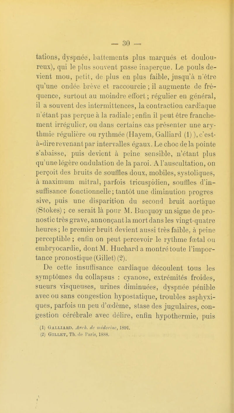 tations, dyspnée, battements plus marqués et doulou- reux), qui le plus souvent passe inaperçue. Le pouls de- vient mou, petit, de plus en plus faible, jusqu'cà n'être qu'une ondée brève et raccourcie ; il augmente de fré- quence, surtout au moindre elTort ; régulier en général, il a souvent des intermittences, la contraction cardiaque n'étant pas perçue à la radiale ; enfin il peut être franche- ment irrégulier, ou dans certains cas présenter une ary- thmie régulière ou rythmée (Ilayem, Gaillard (1) ), c'est- à-dire revenant par intervalles égaux. Le choc delà pointe s'abaisse, puis devient à peine sensible, n'étant plus qu'une légère ondulation de la paroi. A l'auscultation, on perçoit des bruits de souffles doux, mobiles, systoliques, à maximum mitral, parfois tricuspidien, souffles d'in- suffisance fonctionnelle; tantôt une diminution progrès sive, puis une disparition du second bruit aortique (Stokes) ; ce serait là pour M. Bucquoy un signe de pro- nostic très grave, annonçant la mort dans les vingt-quatre heures ; le premier bruit devient aussi très faible, à peine perceptible ; enfin on peut percevoir le rythme fœtal ou embryocardie, dont M. Huchard a montré toute l'impor- tance pronostique (Gillet) (2). De cette insuffisance cardiaque découlent tous les symptômes du collapsus : cyanose, extrémités froides, sueurs visqueuses, urines diminuées, dyspnée pénible avec ou sans congestion hypostatique, troubles asphyxi- ques, parfois un peu d'œdème, stase des jugulaires, con- gestion cérébrale avec délire, enfin hypothermie, puis (1) Galliard. Arch. de médcohic, 1891. (2) Gillet. Th. do Paris, 1888. \ I