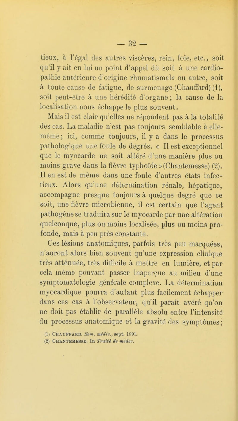 tieux, à l'égal des autres viscères, rein, foie, etc., soit qu'il y ait en lui un point d'appel dû soit à une cardio- pathie antérieure d'origine rhumatismale ou autre, soit à toute cause de fatigue, de surmenage (Chauffard) (1), soit peut-être à une hérédité d'organe ; la cause de la localisation nous échappe le plus souvent. Mais il est clair qu'elles ne répondent pas à la totalité des cas. La maladie n'est pas toujours semblable à elle- même ; ici, comme toujours, il y a dans le processus pathologique une foule de degrés. « Il est exceptionnel que le myocarde ne soit altéré d'une manière plus ou moins grave dans la fièvre typhoïde » (Chantemesse) (2). Il en est de même dans une foule d'autres états infec- tieux. Alors qu'une détermination rénale, hépatique, accompagne presque toujours à quelque degré que ce soit, une fièvre microbienne, il est certain que l'agent pathogène se traduira sur le myocarde par une altération quelconque, plus ou moins localisée, plus ou moins pro- fonde, mais à peu près constante. Ces lésions anatomiques, parfois très peu marquées, n'auront alors bien souvent qu'une expression clinique très atténuée, très difficile à mettre en lumière, et par cela même pouvant passer inaperçue au miheu d'une symptomatologie générale complexe. La détermination myocardique pourra d'autant plus facilement échapper dans ces cas à l'observateur, qu'il paraît avéré qu'on ne doit pas établir de parallèle absolu entre l'intensité du processus anatomique et la gravité des symptômes; (1) Chauffard. Sem. médic, sept. 1891. (2) Chantemesse. In Traité de Tiiédec.