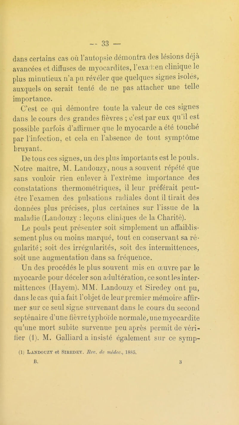 dans certains cas où l'autopsie démontra des lésions déjà avancées et diffuses de myocardites, l'exa r.en clinique le plus minutieux n'a pu révéler que quelques signes isolés, auxquels on serait tenté de ne pas attacher une telle importance. C'est ce qui démontre toute la valeur de ces signes dans le cours des grandes fièvres ; c'est par eux qu'il est possible parfois d'afïirmer que le myocarde a été touché par l'infection, et cela en l'absence de tout symptôme bruyant. De tous ces signes, un des plus importants est le pouls. Notre maître, M. Landouzy, nous a souvent répété que sans vouloir rien enlever a l'extrême importance des constatations thermométriques, il leur préférait peut- être l'examen des pulsations radiales dont il tirait des données plus précises, plus certaines sur l'issue de la maladie (Landouzy : leçons cliniques de la Charité). Le pouls peut présenter soit simplement un affaiblis- sement plus ou moins marqué, tout en conservant sa ré- gularité; soit des irrégularités, soit des intermittences, soit une augmentation dans sa fréquence. Un des procédés le plus souvent mis en œuvre par le myocarde pour déceler son adultération, ce sont les inter- mittences (Ilayem). MM. Landouzy et Siredey ont pu, dans le cas quia fait l'objet de leur premier mémoire affir- mer sur ce seul signe survenant dans le cours du second septénaire d'une fièvre typhoïde normale^ u ne myocardite qu'une mort subite survenue peu après permit de véri- fier (1). M. Galliard a insisté également sur ce symp- (1) Landouzy et Siredey. Bev. de médec, 1885. B. 3