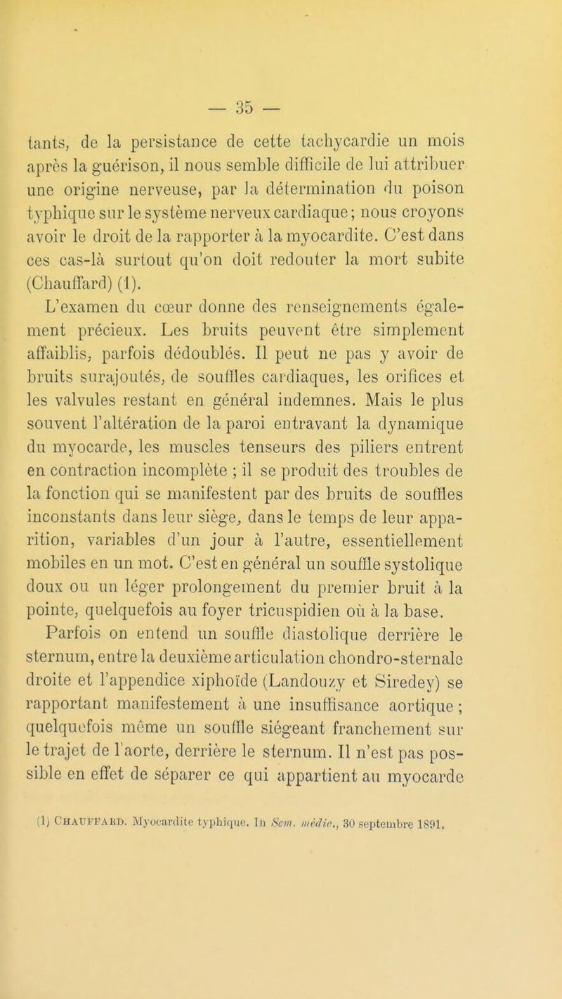 tantS; de la persistance de cette tachycardie un mois après la guérison, il nous semble difficile de lui attribuer une origine nerveuse, par la détermination du poison typhique sur le système nerveux cardiaque ; nous croyons avoir le droit de la rapporter à la myocardite. C'est dans ces cas-là surtout qu'on doit redouter la mort subite (Chaufifard) (1). L'examen du cœur donne des renseignements égale- ment précieux. Les bruits peuvent être simplement affaiblis; parfois dédoublés. Il peut ne pas y avoir de bruits surajoutés; de souffles cardiaques, les orifices et les valvules restant en général indemnes. Mais le plus souvent l'altération de la paroi entravant la dynamique du myocarde, les muscles tenseurs des piliers entrent en contraction incomplète ; il se produit des troubles de la fonction qui se manifestent par des bruits de souffles inconstants dans leur siège^ dans le temps de leur appa- rition, variables d'un jour à l'autre, essentiellement mobiles en un mot. C'est en général un souffle systolique doux ou un léger prolongement du premier bruit à la pointe, quelquefois au foyer tricuspidien où à la base. Parfois on entend un souffle diastolique derrière le sternum, entre la deuxième articulation chondro-sternale droite et l'appendice xiphoïde (Landouzy et Siredey) se rapportant manifestement à une insuffisance aortique ; quelquefois môme un souffle siégeant franchement sur le trajet de l'aorte, derrière le sternum. Il n'est pas pos- sible en effet de séparer ce qui appartient au myocarde (1) CHAtJPPAliD. Myocardite typhique. în Sevi. inèdic, 30 septembre 1891.