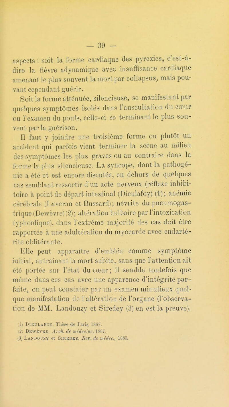 aspects : soit la forme cardiaque des pyrexies, c est-à- dire la fièvre adynamique avec insuflisance cardiaque amenant le plus souvent la mort par collapsus, mais pou- vant cependant guérir. Soit la forme atténuée, silencieuse, se manifestant par quelques symptômes isolés dans l'auscultation du cœur ou l'examen du pouls, celle-ci se terminant le plus sou- vent par la guérison. Il faut y joindre une troisième forme ou plutôt un accident qui parfois vient terminer la scène au milieu des symptômes les plus graves ou au contraire dans la forme la plus silencieuse. La syncope, dont la pathogé- nie a été et est encore discutée, en dehors de quelques cas semhlant ressortir d'un acte nerveux (réflexe inhibi- toire à point de départ intestinal (Dieulafoy) (1); anémie cérébrale (Laveran et Bussard); névrite du pneumogas- trique (Dewèvre) (5) ; altération bulbaire par l'intoxication typhoïdique), dans l'extrême majorité des cas doit être rapportée à une adultération du myocarde avec endarté- rite oblitérante. Elle peut apparaître d'emblée comme symptôme initial, entraînant la mort subite, sans que l'attention ait été portée sur l'état du cœur; il semble toutefois que môme dans ces cas avec une apparence d'intégrité par- faite, on peut constater par un examen minutieux quel- que manifestation d(^ l'altération de l'organe (l'observa- tion de MM. Landouzy et Siredey (3) en est la preuve). ilj DlKULAFOY. Thècie de Taris, 1807. \2] Dewèvre. Areli. de iiiédccine, 1887. v3) Landouzy et Siredey. lîev. de mèdec, 1880.