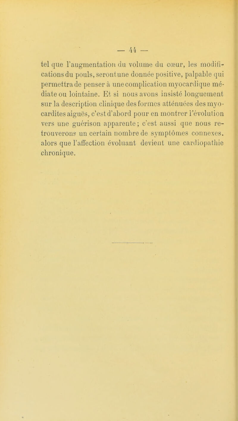 tel que raugmentation du volume du cœur, les modifi- cations du pouls, serontune donnée positive, palpable qui permettra de pensera une complication m^^ocardique mé- diate ou lointaine. Et si nous avons insisté longuement sur la description clinique des formes atténuées des myo- cardites aiguës, c'est d'abord pour en montrer révolution vers une guérison apparente; c'est aussi que nous re- trouverons un certain nombre de sympiôuies connexes, alors que l'affection évoluant devient une cardiopathie chronique.