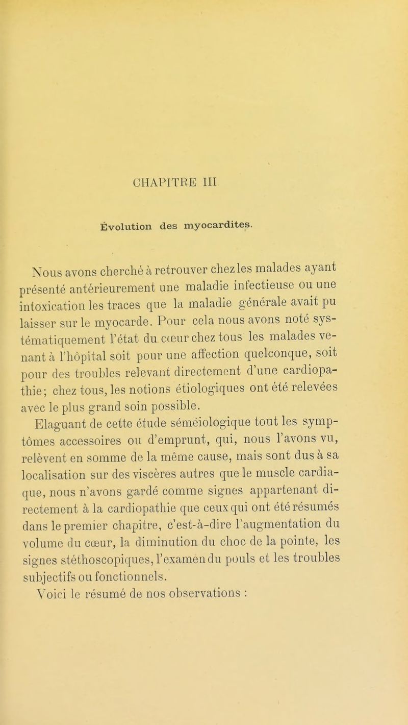 CHAPITRE III Évolution des myocardites. Nous avons cherché à retrouver chez les malades ayant présenté antérieurement une maladie infectieuse ou une intoxication les traces que la maladie générale avait pu laisser sur le myocarde. Pour cela nous avons noté sys- tématiquement l'état du c(eur chez tous les malades ve- nant à l'hôpital soit pour une affection quelconque, soit pour des troubles relevant directement d'une cardiopa- thie; chez tous, les notions étiologiques ont été relevées avec le plus grand soin possible. Elaguant de cette étude séméiologique tout les symp- tômes accessoires ou d'emprunt, qui, nous l'avons vu, relèvent en somme de la même cause, mais sont dus à sa localisation sur des viscères autres que le muscle cardia- que, nous n'avons gardé comme signes appartenant di- rectement à la cardiopathie que ceux qui ont été résumés dans le premier chapitre, c'est-à-dire 1' augmentation du volume du cœur, la diminution du choc de la pointe, les signes stéthoscopiques, l'examen du pouls et les troubles subjectifs ou fonctionnels. Voici le résumé de nos observations :