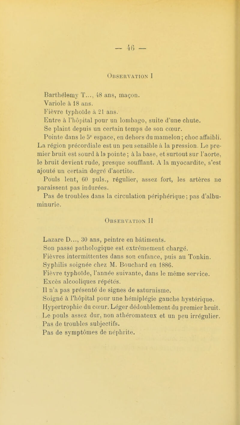 Barthélémy T..., 48 ans, maçon. Variole à 18 ans. Fièvre typhoïde à 21 ans. Entre à l'hôpital pour un lombago, suite d'une chute. Se plaint depuis un certain temps de son cœur. Pointe dans le 5^ espace, en dehors du mamelon ; choc affaibli. La région précordiale est un peu sensible à la pression. Le pre- mier bruit est sourd à la pointe ; à la base, et surtout sur l'aorte, le bruit devient rude, presque soufflant. A la myocardite, s'est ajouté un certain degré d'aortite. Pouls lent, 60 puis., régulier, assez fort, les artères ne paraissent pas indurées. Pas de troubles dans la circulation périphérique ; pas d'albu- minurie. Observation II Lazare D..., 30 ans, peintre en bâtiments. Son passé pathologique est extrêmement chargé. Fièvres intermittentes dans son enfance, puis au Tonkin. Syphilis soignée chez M. Bouchard en 1886. Fièvre typhoïde, l'année suivante, dans le même service. Excès alcooliques répétés. Il n'a pas présenté de signes de saturnisme. Soigné à l'hôpital pour une hémiplégie gauche hystérique. Hypertrophie du cœur. Léger dédoublement du premier bruit. Le pouls assez dur, non athéromateux et un peu irrégulier. Pas de troubles subjectifs. Pas de symptômes de néphrite.