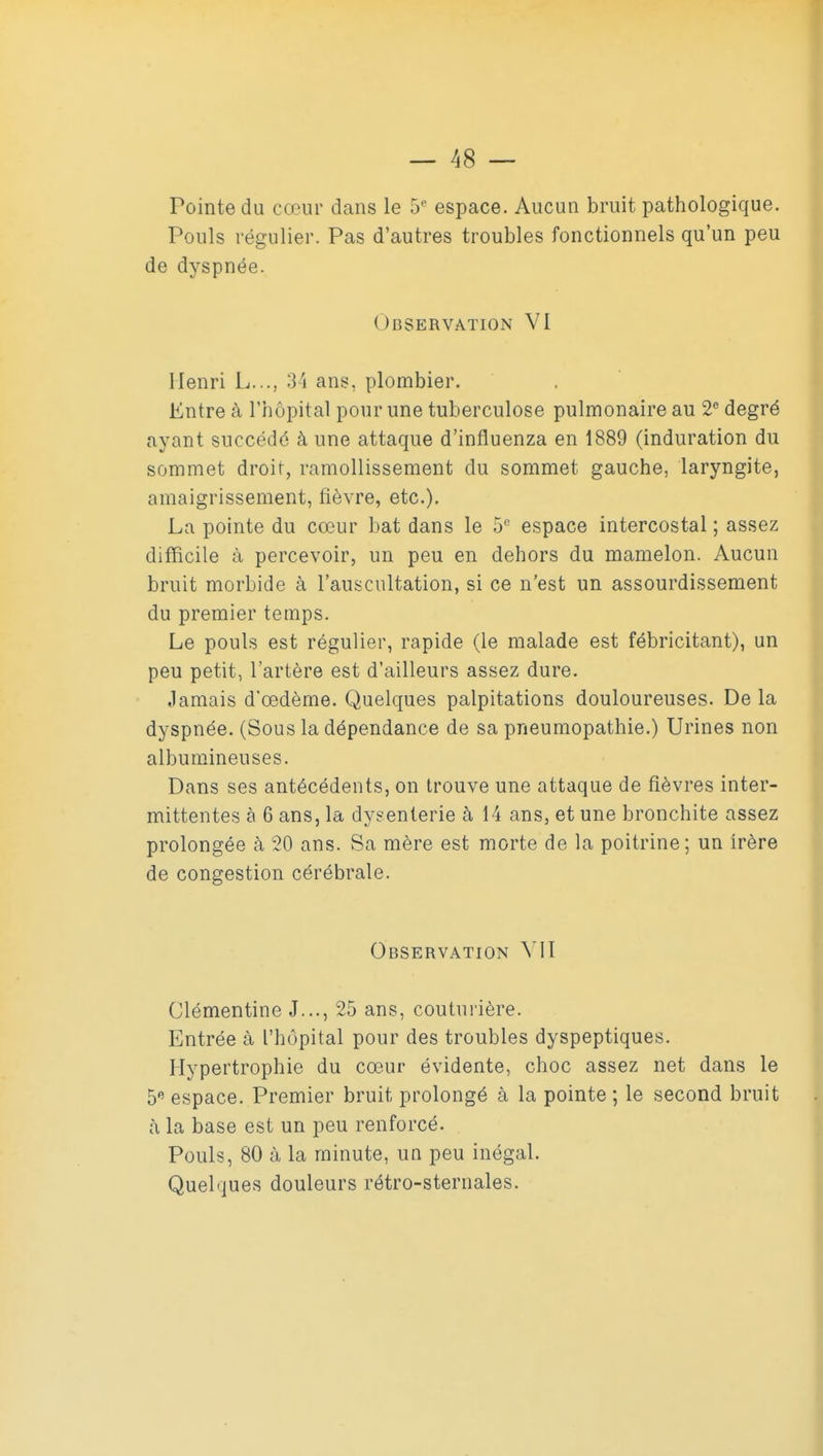 Pointe du cœur dans le 5'^ espace. Aucun bruit pathologique. Pouls régulier. Pas d'autres troubles fonctionnels qu'un peu de dyspnée. Observation VI Henri L..., 3'i ans, plombier. Entre à l'hôpital pour une tuberculose pulmonaire au 2® degré ayant succédé à une attaque d'influenza en 1889 (induration du sommet droit, ramollissement du sommet gauche, laryngite, amaigrissement, fièvre, etc.). La pointe du cœur bat dans le 5 espace intercostal ; assez difficile à percevoir, un peu en dehors du mamelon. Aucun bruit morbide à l'auscultation, si ce n'est un assourdissement du premier temps. Le pouls est régulier, rapide (le malade est fébricitant), un peu petit, l'artère est d'ailleurs assez dure. Jamais d'œdème. Quelques palpitations douloureuses. De la dyspnée. (Sous la dépendance de sa pneumopathie.) Urines non albumineuses. Dans ses antécédents, on trouve une attaque de fièvres inter- mittentes à 6 ans, la dysenterie à 14 ans, et une bronchite assez prolongée à 20 ans. Sa mère est morte de la poitrine; un irère de congestion cérébrale. Observation VIT Clémentine J..., 25 ans, coutui'ière. Entrée à l'hôpital pour des troubles dyspeptiques. Hypertrophie du cœur évidente, choc assez net dans le 5 espace. Premier bruit prolongé à la pointe; le second bruit à la base est un peu renforcé. Pouls, 80 à la minute, un peu inégal. Quelques douleurs rétro-sternales.