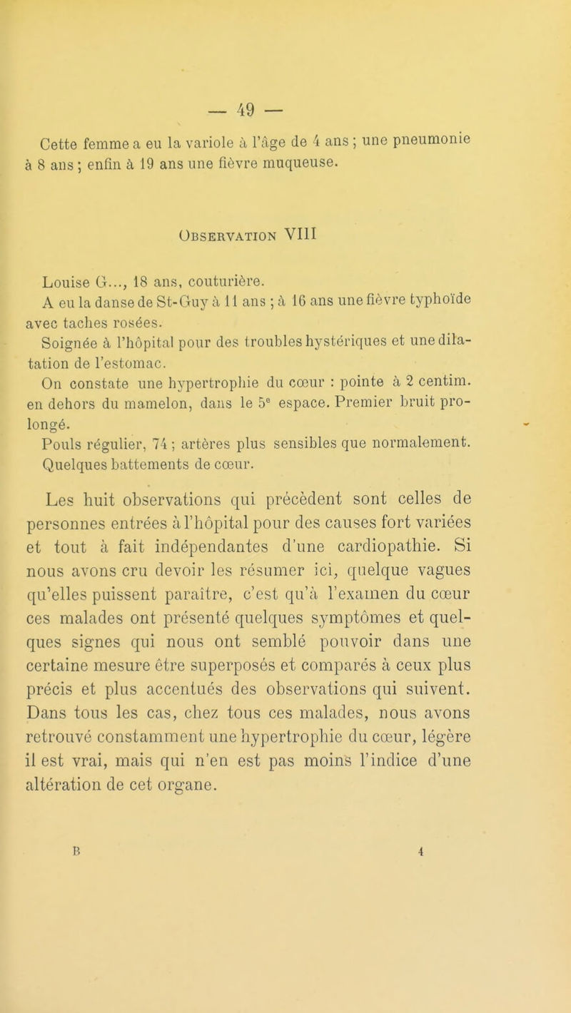 Cette femme a eu la variole à l'âge de 4 ans ; une pneumonie à 8 ans ; enfin à 19 ans une fièvre muqueuse. Observation VIII Louise G..., 18 ans, couturière. A eu la danse de St-Guy à 11 ans ; à 16 ans une fièvre typhoïde avec taches rosées. Soignée à l'hôpital pour des troubles hystériques et une dila- tation de l'estomac. On constate une hypertrophie du cœur : pointe à 2 centim. en dehors du mamelon, dans le 5 espace. Premier bruit pro- longé. Pouls régulier, 74 ; artères plus sensibles que normalement. Quelques battements de cœur. Les huit observations qui précèdent sont celles de personnes entrées à l'hôpital pour des causes fort variées et tout à fait indépendantes d'une cardiopathie. Si nous avons cru devoir les résumer ici, quelque vagues qu'elles puissent paraître, c'est qu'à l'examen du cœur ces malades ont présenté quelques symptômes et quel- ques signes qui nous ont semblé pouvoir dans une certaine mesure être superposés et comparés à ceux plus précis et plus accentués des observations qui suivent. Dans tous les cas, chez tous ces malades, nous avons retrouvé constamment une hypertrophie du cœur, légère il est vrai, mais qui n'en est pas moins l'indice d'une altération de cet organe.