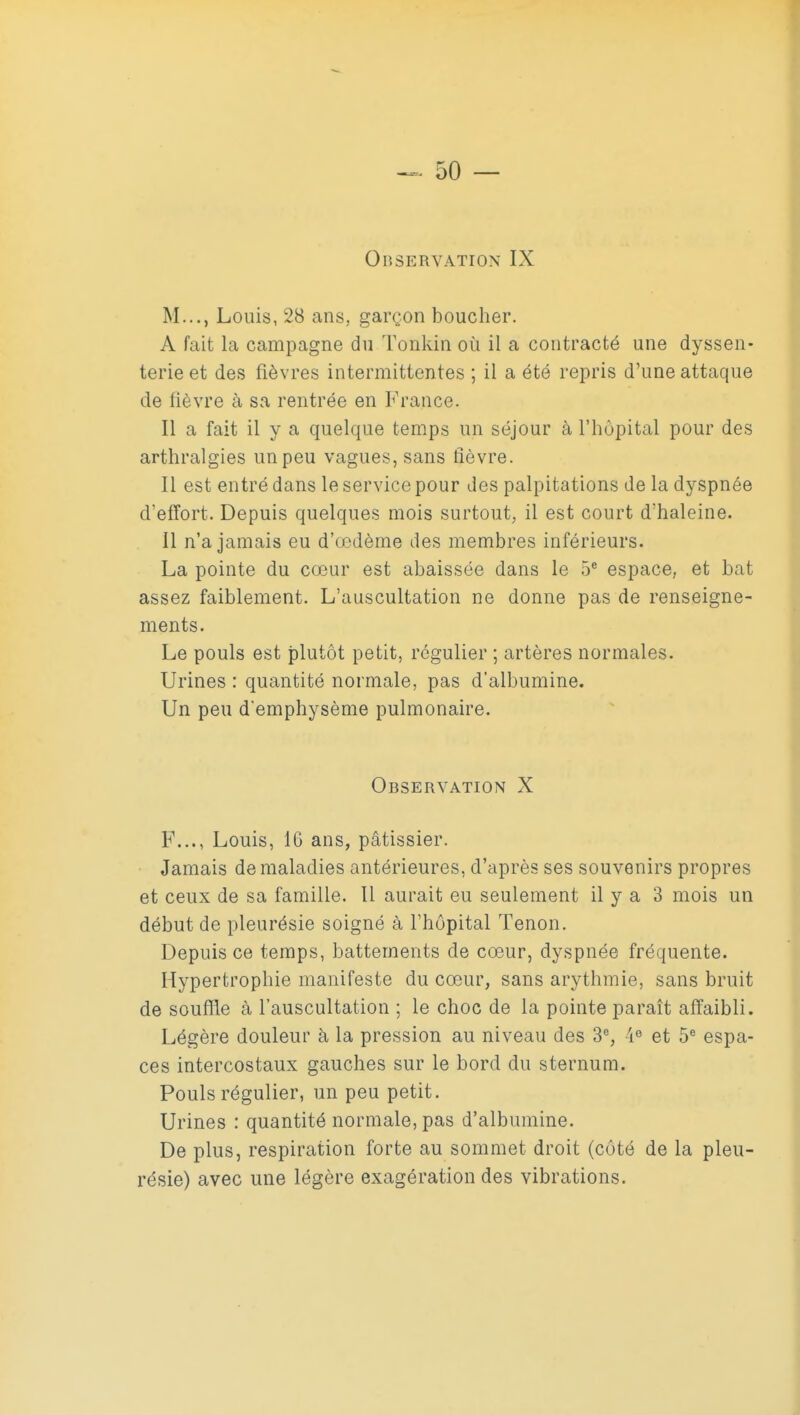 Observation IX M..., Louis, 28 ans, garçon boucher. A fait la campagne du Tonkin où il a contracté une dyssen- terie et des fièvres intermittentes ; il a été rej^ris d'une attaque de fièvre à sa rentrée en France. Il a fait il y a quelque temps un séjour à l'hôpital pour des arthralgies un peu vagues, sans fièvre. Il est entré dans le service pour des palpitations de la dyspnée d'efîort. Depuis quelques mois surtout, il est court d'haleine. 11 n'a jamais eu d'œdèrne des membres inférieurs. La pointe du cœur est abaissée dans le 5* espace, et bat assez faiblement. L'auscultation ne donne pas de renseigne- ments. Le pouls est plutôt petit, régulier ; artères normales. Urines : quantité normale, pas d'albumine. Un peu d'emphysème pulmonaire. Observation X F..., Louis, 16 ans, pâtissier. Jamais de maladies antérieures, d'après ses souvenirs propres et ceux de sa famille. 11 aurait eu seulement il y a 3 mois un début de pleurésie soigné à l'hôpital Tenon. Depuis ce temps, battements de cœur, dyspnée fréquente. Hypertrophie manifeste du cœur, sans arythmie, sans bruit de soufïïe à l'auscultation ; le choc de la pointe paraît affaibli. Légère douleur à la pression au niveau des 3% 4° et 5® espa- ces intercostaux gauches sur le bord du sternum. Pouls régulier, un peu petit. Urines : quantité normale, pas d'albumine. De plus, respiration forte au sommet droit (côté de la pleu- résie) avec une légère exagération des vibrations.