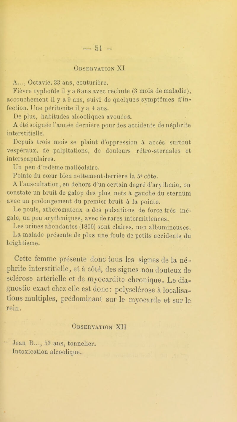 Observation XI A..., Octavie, 33 ans, couturière. Fièvre typhoïde il y a Sans avec reclmte (3 mois de maladie), accouchement il y a 9 ans, suivi de quelques symptômes d'in- fection. Une péritonite il y a 4 ans. De plus, habitudes alcooliques avouées. A été soignée l'année dernière pour des accidents de néphrite interstitielle. Depuis trois mois se plaint d'oppression à accès surtout vespéraux, de palpitations, de douleurs rétro-sternales et interscapulaires. Un peu d'œdème malléolaire. Pointe du cœur bien nettement derrière la 5» côte. A l'auscultation, en dehors d'un certain degré d'arythmie, on constate un bruit de galop des plus nets à gauche du sternum avec un prolongement du premier bruit à la pointe. Le pouls, athéromateux a des pulsations de force très iné- gale, un peu arythmiques, avec de rares intermittences. Les urines abondantes (1800) sont claires, non albumineuses. La malade présente de plus une foule de petits accidents du brightisme. Cette femme présente donc tous les signes de la né- phrite interstitielle, et à côté, des signes non douteux de sclérose artérielle et de myocardite chronique. Le dia- gnostic exact chez elle est donc : polysclérose à localisa- tions multiples, prédominant sur le myocarde et sur le rein. Observation XII Jean B..., 53 ans, tonnelier. Intoxication alcoolique.