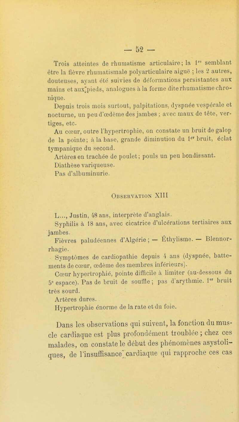 Trois atteintes de rhumatisme articulaire ; la i'' semblant être la fièvre rhumatismale polyarticulaire aiguë ; les 2 autres, douteuses, ayant été suivies de déformations persistantes aux mains etaux^pieds, analogues à la forme dite rhumatisme chro- nique. Depuis trois mois surtout, palpitations, dyspnée vespérale et nocturne, un peud'œdème des jambes ; avec maux de tête, ver- tiges, etc. Au cœur, outre l'hypertrophie, on constate un bruit de galop de la pointe; à la base, grande diminution du 1^'bruit, éclat tympanique du second. Artères en trachée de poulet; pouls un peu bondissant. Diathèse variqueuse. Pas d'albuminurie. Observation XIII L..., Justin, 48 ans, interprète d'anglais. Syphilis à 18 ans, avec cicatrice d'ulcérations tertiaires aux jambes. Fièvres paludéennes d'Algérie ; — Éthylisme. — Blennor- rhagie. Symptômes de cardiopathie depuis 4 ans (dyspnée, batte- ments de coeur, œdème des membres inférieurs). Cœur hypertrophié, pointe difficile à limiter (au-dessous du 5« espace). Pas de bruit de souffle ; pas d'arythmie. 1 bruit très sourd. Artères dures. Hypertrophie énorme de la rate et du foie. Dans les observations qui suivent, la fonction du mus- cle cardiaque est plus profondément troublée ; chez ces malades, on constate le début des phénomènes asystoli- ques, de l'insuffisance] cardiaque qui rapproche ces cas