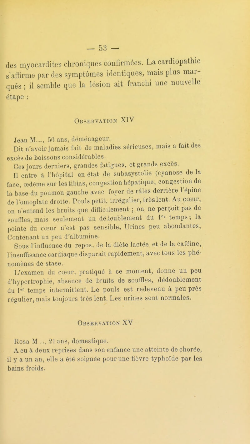 des myocarditcs chroniques contirmées. La cardiopathie s'affirme par des symptômes identiques, mais plus mar- qués ; il semhle que la lésion ait franchi une nouvelle étape : Observation XIV Jean M.... 50 ans, déménageur. Dit n'avoir jamais fait de maladies sérieuses, mais a fait des excès de boissons considérables. Ces jours derniers, grandes fatigues, et grands excès. Il entre à l'hôpital en état de subasystolie (cyanose de la face, œdème sur les tibias, congestion hépatique, congestion de la base du poumon gauche avec foyer de râles derrière l'épine de l'omoplate droite. Pouls petit, irrégulier, très lent. Au cœur, on n'entend les bruits que difficilement ; on ne perçoit pas de soulHes, mais seulement un dédoublement du 1^^ temps ; la pointe du cœur n'est pas sensible. Urines peu abondantes, Contenant un peu d'albumine. Sous l'influence du repos, de la diète lactée et de la caféine, l'insuffisance cardiaque disparaît rapidement, avec tous les phé- nomènes de stase. L'examen du cœur, pratiqué à ce moment, donne un peu d'hypertrophie, absence de bruits de souffles, dédoublement du l' temps intermittent. Le pouls est redevenu à peu près régulier, mais toujours très lent. Les urines sont normales. Observation XV Rosa M .., 21 ans, domestique. A eu à deux reprises dans son enfance une atteinte de chorée, il y a un an, elle a été soignée pour une fièvre typhoïde par les bains froids.