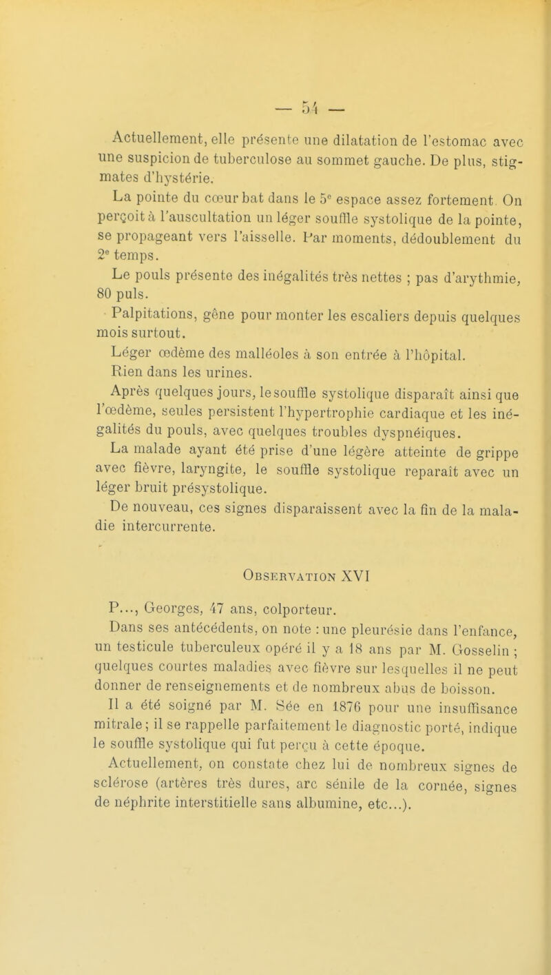 Actuellement, elle présente une dilatation de l'estomac avec une suspicion de tuberculose au sommet gauche. De plus, stig- mates d'hystérie. La pointe du cœur bat dans le 5 espace assez fortement On perçoit à l'auscultation un léger souffle systolique de la pointe, se propageant vers l'aisselle. Par moments, dédoublement du 2® temps. Le pouls présente des inégalités très nettes ; pas d'arythmie, 80 puis. Palpitations, gêne pour monter les escaliers depuis quelques mois surtout. Léger œdème des malléoles à son entrée à l'hôpital. Rien dans les urines. Après quelques jours, le souffle systolique disparaît ainsi que l'œdème, seules persistent l'hypertrophie cardiaque et les iné- galités du pouls, avec quelques troubles dyspnéiques. La malade ayant été prise d'une légère atteinte de grippe avec fièvre, laryngite, le souffle systolique reparaît avec un léger bruit présystolique. De nouveau, ces signes disparaissent avec la fin de la mala- die intercurrente. Observation XVI P..., Georges, 47 ans, colporteur. Dans ses antécédents, on note :une pleurésie dans l'enfance, un testicule tuberculeux opéré il y a 18 ans par M. Gosselin ; quelques courtes maladies avec fièvre sur lesquelles il ne peut donner de renseignements et de nombreux abus de boisson. Il a été soigné par M. Sée en 1876 pour une insuffisance mitrale; il se rappelle parfaitement le diagnostic porté, indique le souffle systolique qui fut perçu à cette époque. Actuellement, on constate chez lui de nombreux signes de sclérose (artères très dures, arc sénile de la cornée, signes de néphrite interstitielle sans albumine, etc.).