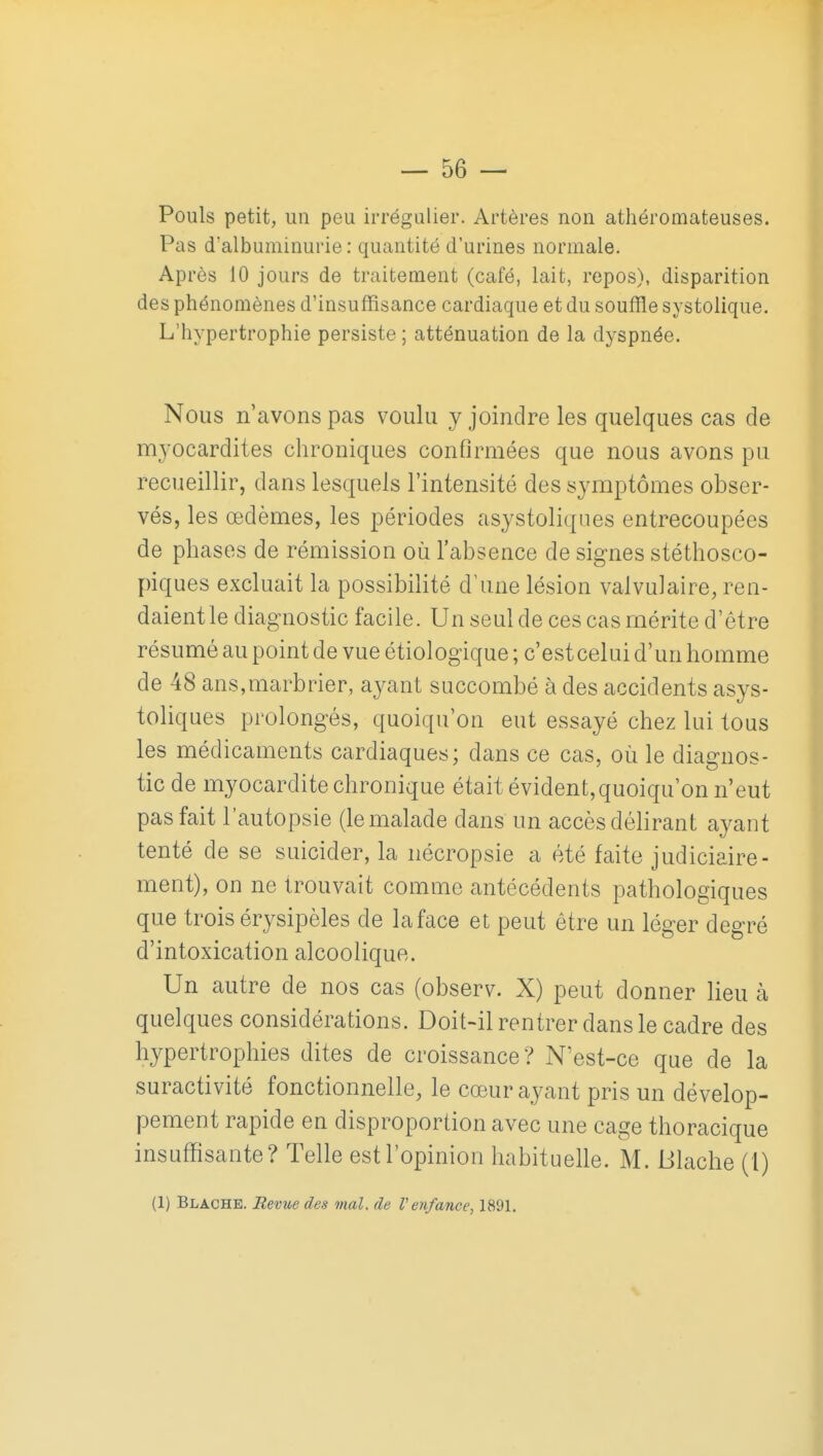 Pouls petit, un peu irrégulier. Artères non athéromateuses. Pas d'albuminurie : quantité d'urines normale. Après 10 jours de traitement (café, lait, repos), disparition des phénomènes d'insuffisance cardiaque et du souffle systolique. L'hypertrophie persiste ; atténuation de la dyspnée. Nous n'avons pas voulu y joindre les quelques cas de myocardites chroniques confirmées que nous avons pu recueillir, dans lesquels l'intensité des symptômes obser- vés, les œdèmes, les périodes asystoliques entrecoupées de phases de rémission où l'absence de signes stéthosco- piques excluait la possibilité d'une lésion valvulaire, ren- daient le diagnostic facile. Un seul de ces cas mérite d'être résumé au point de vue étiologique ; c'est celui d'un homme de 48 ans,marbrier, ayant succombé à des accidents asys- toliques prolongés, quoiqu'on eut essayé chez lui tous les médicaments cardiaques; dans ce cas, où le diagnos- tic de myocarditechronique était évident,quoiqu'on n'eut pas fait l'autopsie (le malade dans un accès délirant ayant tenté de se suicider, la nécropsie a été faite judiciaire- ment), on ne trouvait comme antécédents pathologiques que trois érysipèles de la face et peut être un léger degré d'intoxication alcoolique. Un autre de nos cas (observ. X) peut donner lieu à quelques considérations. Doit-ilrentrer dans le cadre des hypertrophies dites de croissance? N'est-ce que de la suractivité fonctionnelle, le cœur ayant pris un dévelop- pement rapide en disproportion avec une cage thoracique insuffisante? Telle est l'opinion habituelle. M. Blache (1) (1) Blache. Revue des mal. de Venfance^ 1891.