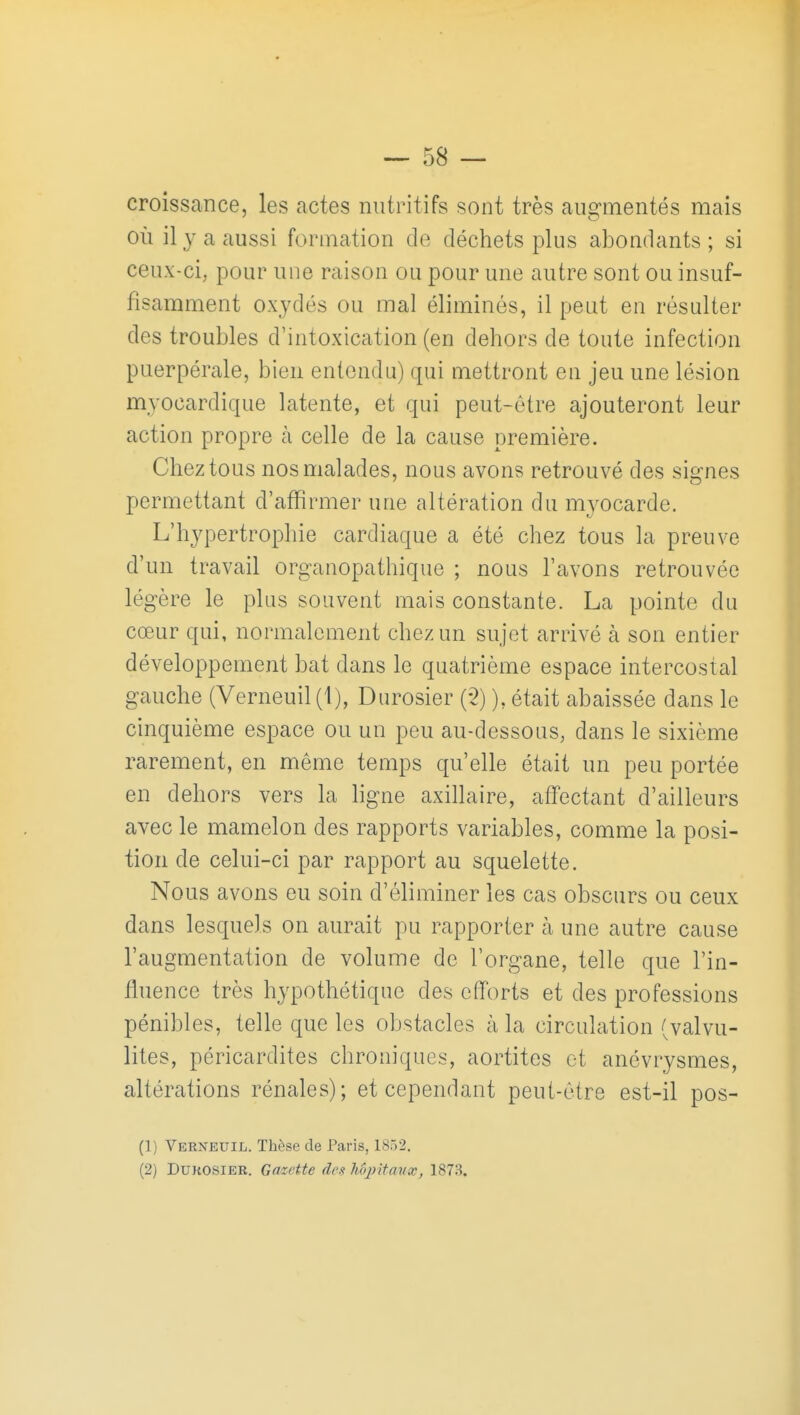 croissance, les actes nutritifs sont très augmentés mais où il y a aussi formation de déchets plus abondants ; si ceux-ci; pour une raison ou pour une autre sont ou insuf- fisamment oxydés ou mal éliminés, il peut en résulter des troubles d'intoxication (en dehors de toute infection puerpérale, bien entendu) qui mettront en jeu une lésion myocardique latente, et qui peut-être ajouteront leur action propre à celle de la cause première. Chez tous nos malades, nous avons retrouvé des signes permettant d'afïirmer une altération du myocarde. L'hypertrophie cardiaque a été chez tous la preuve d'un travail organopathique ; nous l'avons retrouvée légère le plus souvent mais constante. La pointe du cœur qui, normalement chez un sujet arrivé à son entier développement bat dans le quatrième espace intercostal gauche (Verneuil(l), Durosier (-2) ), était abaissée dans le cinquième espace ou un peu au-dessous, dans le sixième rarement, en même temps qu'elle était un peu portée en dehors vers la ligne axillaire, affectant d'ailleurs avec le mamelon des rapports variables, comme la posi- tion de celui-ci par rapport au squelette. Nous avons eu soin d'éliminer les cas obscurs ou ceux dans lesquels on aurait pu rapporter à une autre cause l'augmentation de volume de l'organe, telle que l'in- fluence très hypothétique des efforts et des professions pénibles, telle que les obstacles à la circulation (valvu- lites, péricardites chroniques, aortites et anévrysmes, altérations rénales); et cependant peut-être est-il pos- (1) Verneuil. Thèse de Paris, 1852. (2) DUKOSIEE. Gazette des hôjritanx, 1873.