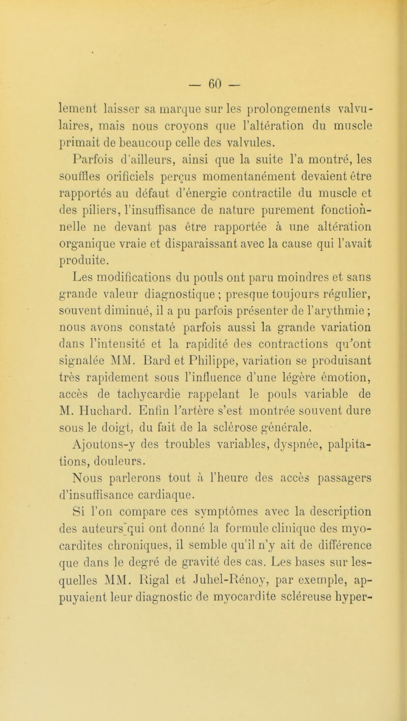 lement laisser sa marque sur les prolongements valvu- laires, mais nous croyons que l'altération du muscle primait de beaucoup celle des valvules. Parfois d'ailleurs, ainsi que la suite l'a montré, les souffles orificiels perçus momentanément devaient être rapportés au défaut d'énergie contractile du muscle et des piliers, l'insuffisance de nature purement fonction- nelle ne devant pas être rapportée à une altération organique vraie et disparaissant avec la cause qui l'avait produite. Les modifications du pouls ont paru moindres et sans grande valeur diagnostique; presque toujours régulier, souvent diminué, il a pu parfois présenter de l'arythmie ; nous avons constaté parfois aussi la grande variation dans l'intensité et la rapidité des contractions qu^ont signalée MM. Bard et Philippe, variation se produisant très rapidement sous l'influence d'une légère émotion, accès de tachycardie rappelant le pouls variable de M, Huchard. Enfin Fartère s'est montrée souvent dure sous le doigt, du fait de la sclérose générale. Ajoutons-y des troubles variables, dyspnée, palpita- tions, douleurs. Nous parlerons tout à l'heure des accès passagers d'insuffisance cardiaque. Si l'on compare ces symptômes avec la description des auteurs'qui ont donné la formule clinique des myo- cardites chroniques, il semble qu'il n'y ait de différence que dans le degré de gravité des cas. Les bases sur les- quelles MM. Rigal et Juhel-Rénoy, par exemple, ap- puyaient leur diagnostic de myocardite scléreuse hyper-