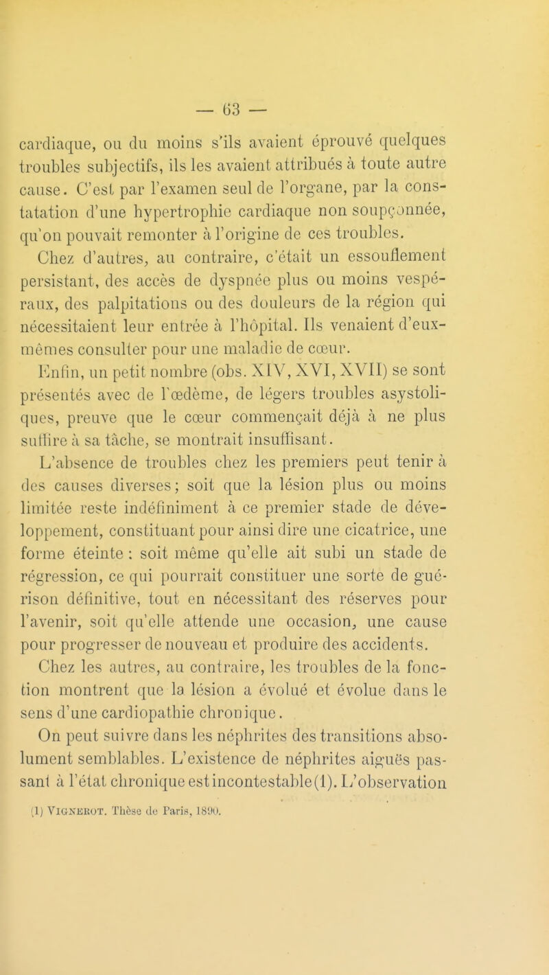 cardiaque, ou du moins s'ils avaient éprouvé quelques troubles subjectifs, ils les avaient attribués à toute autre cause. C'est par l'examen seul de l'organe, par la cons- tatation d'une hypertrophie cardiaque non soupçonnée, qu'on pouvait remonter à l'origine de ces troubles. Chez d'autres, au contraire, c'était un essouflement persistant, des accès de dyspnée plus ou moins vespé- raux, des palpitations ou des douleurs de la région qui nécessitaient leur entrée à l'hfjpital. Ils venaient d'eux- mêmes consulter pour une maladie de cœur. Enfin, un petit nombre (obs. XIV, XVI, XVII) se sont présentés avec de Tcedème, de légers troubles asystoli- ques, preuve que le cœur commençait déjà à ne pkis suthre à sa tache, se montrait insuffisant. L'absence de troubles chez les premiers peut tenir à des causes diverses; soit que la lésion plus ou moins limitée reste indéfiniment à ce premier stade de déve- loppement, constituant pour ainsi dire une cicatrice, une forme éteinte : soit même qu'elle ait subi un stade de régression, ce qui pourrait constituer une sorte de gué- rison définitive, tout en nécessitant des réserves pour l'avenir, soit qu'elle attende une occasion, une cause pour progresser de nouveau et produire des accidents. Chez les autres, au contraire, les troubles de la fonc- tion montrent que la lésion a évolué et évolue dans le sens d'une cardiopathie chronique. On peut suivre dans les néphrites des transitions abso- lument semblables. L'existence de néphrites aiguës pas- sant à l'état chronique est incontestable (1). Li'observation (1) ViaNKKOT. Thèse de Paris, 18'JU.