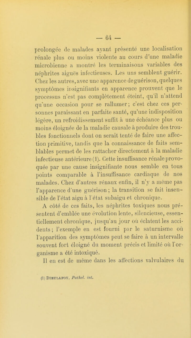 prolongée de malades ayant présenté une localisation rénale plus ou moins violente au cours d'une maladie microbienne a montré les terminaisons variables des néphrites aiguës infectieuses. Les uns semblent guérir. Chez les autres, avec une apparence deguérison, quelques symptômes insignifiants en apparence prouvent que le processus n'est pas complètement éteint, qu'il n'attend qu'une occasion pour se rallumer; c'est chez ces per- sonnes paraissant en parfaite santé, qu'une indisposition légère, un refroidissement suffit à une échéance plus ou moins éloignée de la maladie causale à produire des trou- bles fonctionnels dont on serait tenté de faire une affec- tion primitive, tandis que la connaissance de faits sem- blables permet de les rattacher directement à la maladie infectieuse antérieure (1). Cette insuffisance rénale provo- quée par une cause insignifiante nous semble en tous points comparable à l'insuffisance cardiaque de nos malades. Chez d'autres rénaux enfin, il n'y a môme pas l'apparence d'une guérison ; la transition se fait insen- sible de l'état aigu à l état subaigu et chronique. A côté de ces faits, les néphrites toxiques nous pré- sentent d'emblée une évolution lente, silencieuse, essen- tiellement chronique, jusqu'au jour où éclatent les acci- dents ; l'exemple en est fourni par le saturnisme où l'apparition des symptômes peut se faire à un intervalle souvent fort éloigné du moment précis et limité où l'or- ganisme a été intoxiqué. Il en est de même dans les affections valvulaires du (1) DlBULAFOY. Pathol. int.
