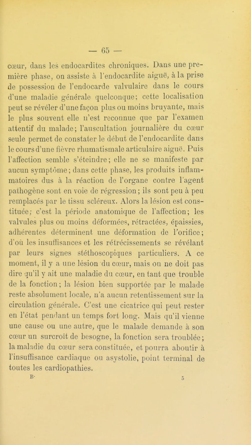 cœur, dans les endocardites chroniques. Dans une pre- mière phase, on assiste à l'endocardite aiguë, à la prise de possession de l'endocarde valvulaire dans le cours d'une maladie générale quelconque; cette localisation peut se révéler d'une façon plus ou moins bruyante, mais le plus souvent elle n'est reconnue que par l'examen attentif du malade; l'auscultation journalière du cœur seule permet de constater le début de Tendocardite dans le cours d'une fièvre rhumatismale articulaire aiguë. Puis l'affection semble s'éteindre; elle ne se manifeste par aucun symptôme ; dans cette phase, les produits inflam- matoires dus à la réaction de l'organe contre l'agent pathogène sont en voie de régression ; ils sont peu à peu remplacés par le tissu scléreux. Alors la lésion est cons- tituée; c'est la période anatomique de l'affection; les valvules plus ou moins déformées, rétractées, épaissies, adhérentes déterminent une déformation de Torifice; d'où les insuffisances et les rétrécissements se révélant par leurs signes stéthoscopiques particuliers. A ce moment, il y a une lésion du cœur, mais on ne doit pas dire qu'il y ait une maladie du cœur, en tant que trouble de la fonction ; la lésion bien supportée par le malade reste absolument locale, n'a aucun retentissement sur la circulation générale. C'est une cicatrice qui peut rester en l'état pendant un temps fort long. Mais qu'il vienne une cause ou une autre, que le malade demande à son cœur un surcroît de besogne, la fonction sera troublée ; la maladie du cœur sera constituée, et pourra aboutir à l'insuffisance cardiaque ou asystolie, point terminal de toutes les cardiopathies.