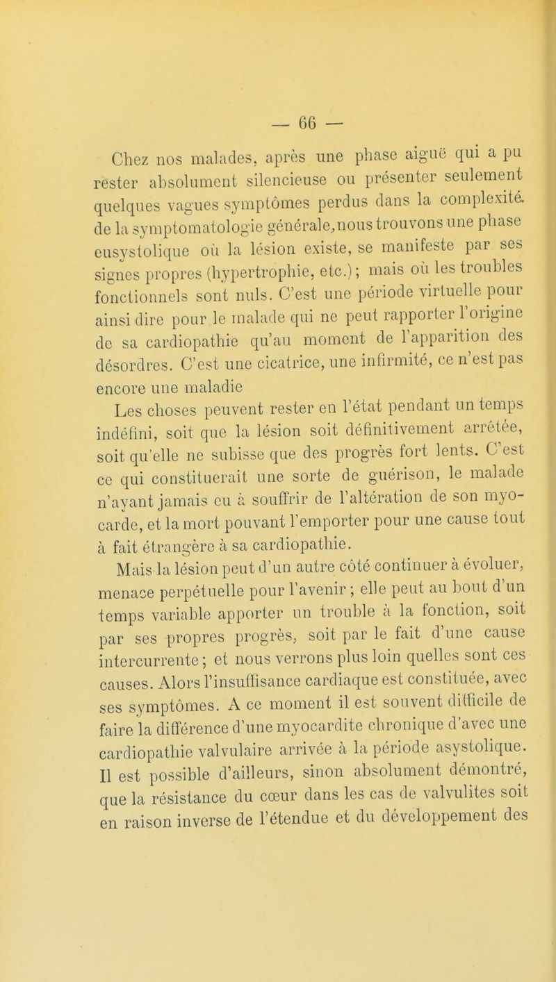 Chez nos malades, après une phase aiguë qui a pu rester absokniient silencieuse ou présenter seulement quelques vagues symptômes perclus dans la complexité, de la symptomatologie générale.nous trouvons une phase eusystolique où la lésion existe, se manifeste par ses signes propres (hypertrophie, etc.) ; mais où les troubles fonctionnels sont nuls. C'est une période virtuelle pour ainsi dire pour le malade qui ne peut rapporter l'origine de sa cardiopathie qu'au moment de l'apparition des désordres. C'est une cicatrice, une infirmité, ce n'est pas encore une maladie Les choses peuvent rester en l'état pendant un temps indéfini, soit que la lésion soit définitivement arrêtée, soit qu'elle ne subisse que des progrès fort lents. C'est ce qui constituerait une sorte de guérison, le malade n'ayant jamais eu à soutïrir de l'altération de son myo- carde, et la mort pouvant l'emporter pour une cause tout à fait étrangère à sa cardiopathie. Mais la lésion peut d'un autre côté continuer à évoluer, menace perpétuelle pour l'avenir ; elle peut au bout d'un temps variable apporter un trouble à la fonction, soit par ses propres progrès, soit par le fait d'une cause intercurrente; et nous verrons plus loin quelles sont ces causes. Alors l'insuifisance cardiaque est constituée, avec ses symptômes. A ce moment il est souvent ditficile de faire la diff'érence d'une myocardite chronique d'avec une cardiopathie valvulaire arrivée à la période asystolique. Il est possible d'ailleurs, sinon absolument démontré, que la résistance du cœur dans les cas de valvulites soit en raison inverse de l'étendue et du développement des