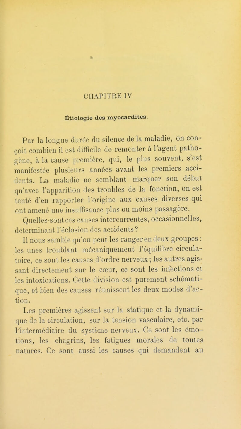 CHAPITRE IV Étiologie des myocardites. Par la longue durée du silence de la maladie, on con- çoit combien il est difficile de remonter à l'agent patho- gène, à la cause première, qui, le plus souvent, s'est manifestée plusieurs années avant les premiers acci- dents. La maladie no semblant marquer son début qu'avec l'apparition des troubles de la fonction, on est tenté d'en rapporter l'origine aux causes diverses qui ont amené une insuffisance plus ou moins passagère. Quelles-sontces causes intercurrentes, occasionnelles, déterminant l'éclosion des accidents? Il nous semble qu on peut les ranger en deux groupes : les unes troublant mécaniquement l'équilibre circula- toire, ce sont les causes d'ordre nerveux; les autres agis- sant directement sur le cœur, ce sont les infections et les intoxications. Cette division est purement schémati- que, et bien des causes réunissent les deux modes d'ac- tion. Les premières agissent sur la statique et la dynami- que de la circulation, sur la tension vasculaire, etc. par l'intermédiaire du système neiveux. Ce sont les émo- tions, les chagrins, les fatigues morales de toutes natures. Ce sont aussi les causes qui demandent au