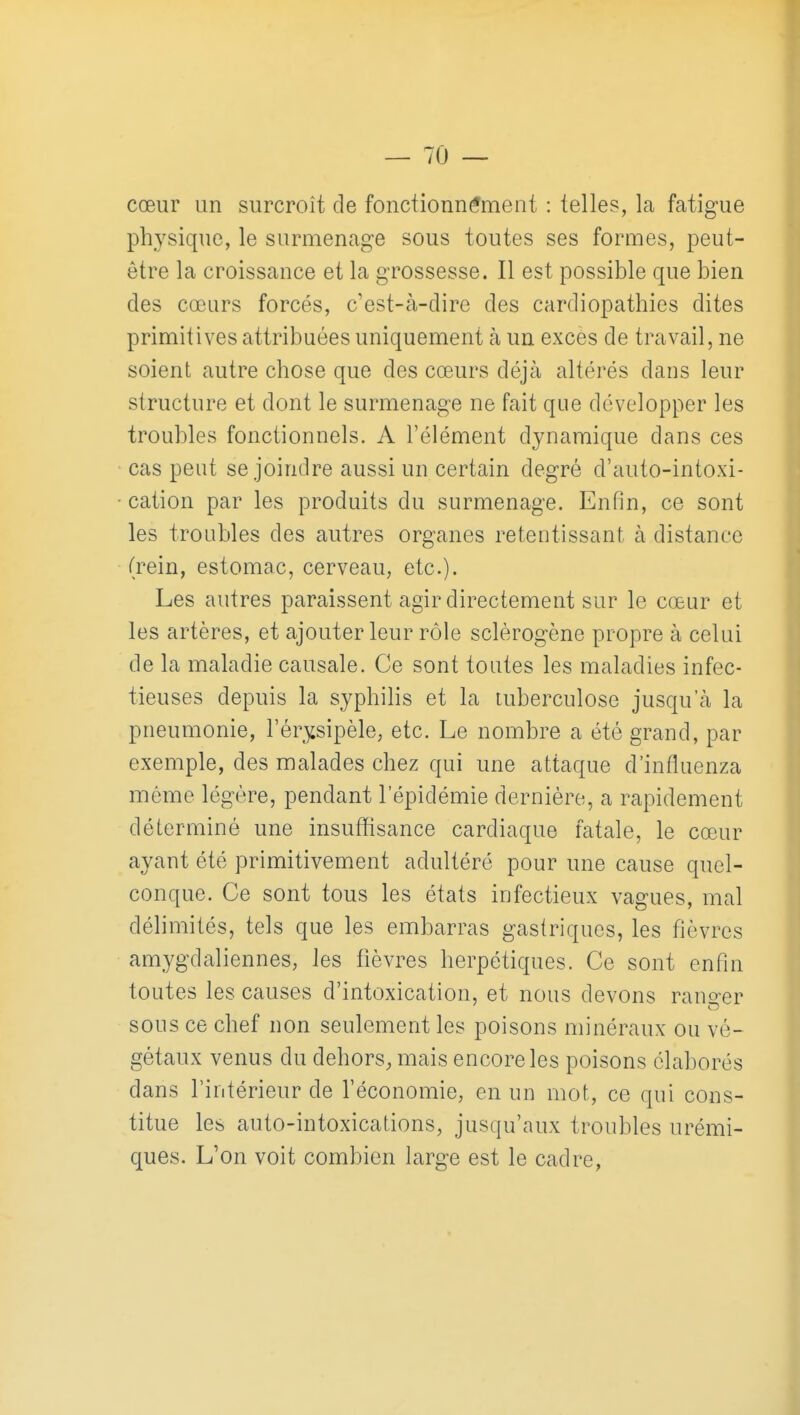 cœur un surcroît de fonctionnement : telles, la fatigue physique, le surmenage sous toutes ses formes, peut- être la croissance et la grossesse. Il est possible que bien des cœurs forcés, c'est-à-dire des cardiopathies dites primitives attribuées uniquement à un excès de travail, ne soient autre chose que des cœurs déjà altérés dans leur structure et dont le surmenage ne fait que développer les troubles fonctionnels. A l'élément dynamique dans ces cas peut se joindre aussi un certain degré d'auto-intoxi- cation par les produits du surmenage. Enfin, ce sont les troubles des autres organes retentissant à distance (rein, estomac, cerveau, etc.). Les autres paraissent agir directement sur le cœur et les artères, et ajouter leur rôle sclèrogène propre à celui de la maladie causale. Ce sont toutes les maladies infec- tieuses depuis la syphihs et la tuberculose jusqu'à la pneumonie, l'ér^sipèle, etc. Le nombre a été grand, par exemple, des malades chez qui une attaque d'influenza même légère, pendant l'épidémie dernière, a rapidement déterminé une insufïisance cardiaque fatale, le cœur ayant été primitivement adultéré pour une cause quel- conque. Ce sont tous les états infectieux vagues, mal délimités, tels que les embarras gastriques, les fièvres amygdaliennes, les fièvres herpétiques. Ce sont enfin toutes les causes d'intoxication, et nous devons rano-er sous ce chef non seulement les poisons minéraux ou vé- gétaux venus du dehors, mais encore les poisons élaborés dans l'intérieur de l'économie, en un mot, ce qui cons- titue les auto-intoxications, jusqu'aux troubles urémi- ques. L'on voit combien large est le cadre,