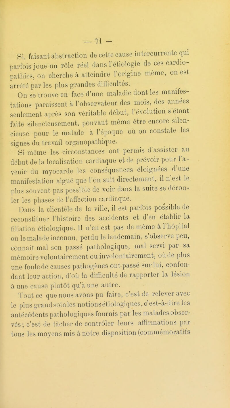 Si, faisant abstraction de cette cause intercurrente qui parfois joue un rôle réel clans l'étiologie de ces cardio- pathies, on cherche à atteindre l'origine même, on est arrêté par les plus grandes dillicultés. On se trouve en face d'une maladie dont les manifes- tations paraissent à l'observateur des mois, des années seulement après son véritable début, l'évolution s étant faite silencieusement, pouvant même être encore silen- cieuse pour le malade à l'époque où on constate les signes du travail organopathique. Si même les circonstances ont permis d'assister au début de la localisation cardiaque et de prévoir pour l'a- venir du myocarde les conséquences éloignées d'une manifestation aiguë que l'on suit directement, il n'est le plus souvent pas possible de voir dans la suite se dérou- ler les phases de l'affection cardiaque. Dans la clientèle de la ville, il est parfois possible de reconstituer l'histoire des accidents et d'en établir la filiation étiologique. Il n'en est pas de même à l'hôpital où le malade inconnu, perdu le lendemain, s'observe peu, connaît mal son passé pathologique, mal servi par sa mémoire volontairement ou involontairement, oùde plus une foule de causes pathogènes ont passé sur lui, confon- dant leur action, d'où la ditficulté de rapporter la lésion à une cause plutôt qu'à une autre. Tout ce que nous avons pu faire, c'est de relever avec le plus grand soin les notionsétiologiques,c'est-cà-direles antécédents pathologiques fournis par les malades obser- vés; c'est de tâcher de contrôler leurs alhrmations par tous les moyens mis h notre disposition (commémoratifs