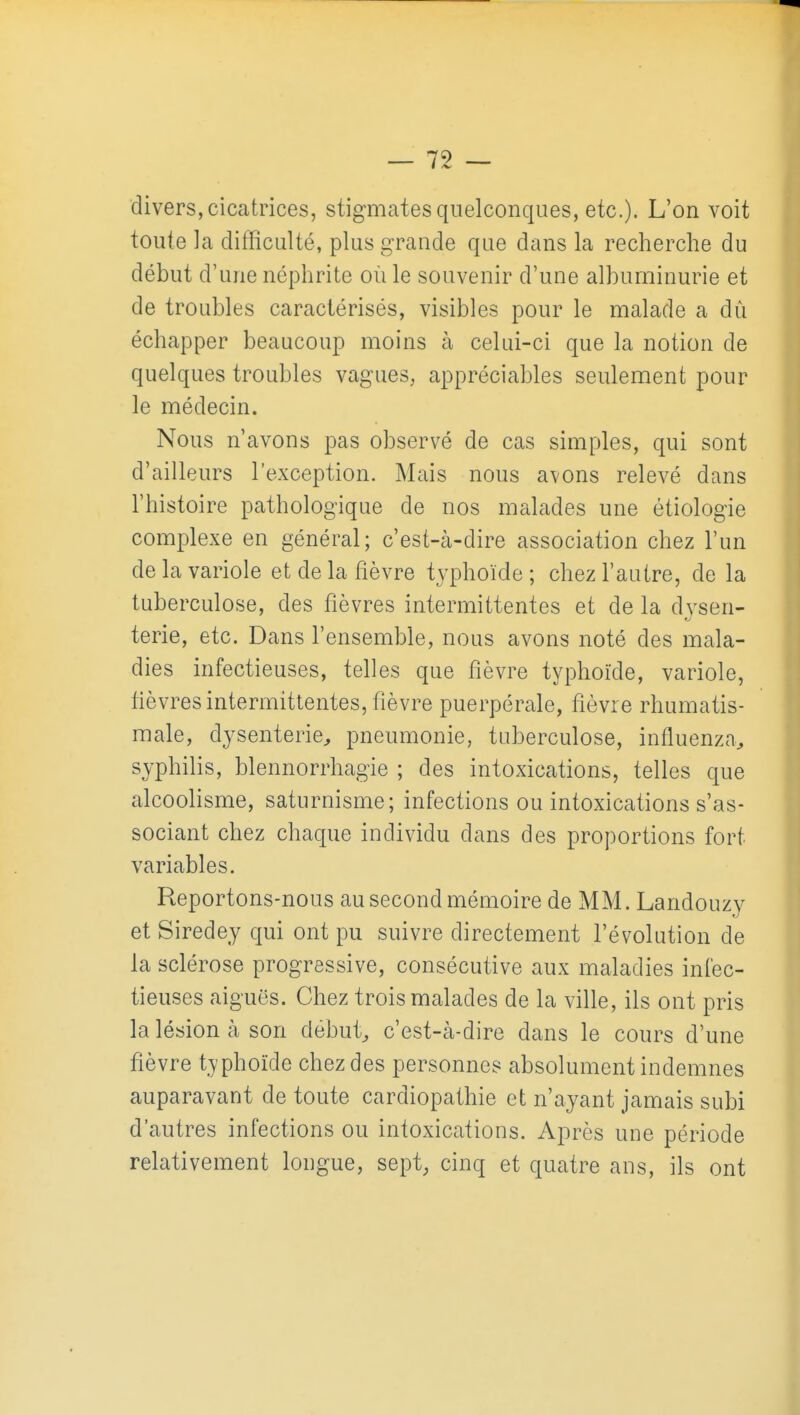 divers, cicatrices, stigmates quelconques, etc.). L'on voit toute la difficulté, plus grande que dans la recherche du début d'une néphrite où le souvenir d'une albuminurie et de troubles caractérisés, visibles pour le malade a dû échapper beaucoup moins à celui-ci que la notion de quelques troubles vagues, appréciables seulement pour le médecin. Nous n'avons pas observé de cas simples, qui sont d'ailleurs l'exception. Mais nous avons relevé dans l'histoire pathologique de nos malades une étiologie complexe en général; c'est-à-dire association chez l'un de la variole et de la fièvre typhoïde ; chez l'autre, de la tuberculose, des fièvres intermittentes et de la dysen- terie, etc. Dans l'ensemble, nous avons noté des mala- dies infectieuses, telles que fièvre typhoïde, variole, fièvres intermittentes, fièvre puerpérale, fièvre rhumatis- male, dysenterie^ pneumonie, tuberculose, influenza^ syphilis, blennorrhagie ; des intoxications, telles que alcoolisme, saturnisme; infections ou intoxications s'as- sociant chez chaque individu dans des proportions fort variables. Reportons-nous au second mémoire de MM. Landouzy et Siredey qui ont pu suivre directement l'évolution de la sclérose progressive, consécutive aux maladies infec- tieuses aiguës. Chez trois malades de la ville, ils ont pris la lésion à son débuts c'est-à-dire dans le cours d'une fièvre typhoïde chez des personnes absolument indemnes auparavant de toute cardiopathie et n'ayant jamais subi d'autres infections ou intoxications. Après une période relativement longue, sept, cinq et quatre ans, ils ont