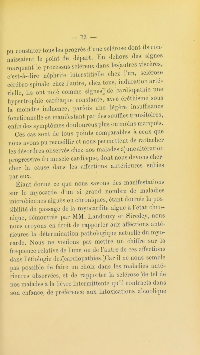 pu constater tous les progrès d\me sclérose dont ils con- naissaient le point de départ. En dehors des signes marquant le processus scléreux dans les autres viscères, c/est-à-dire néphrite interstitielle chez l'un, sclérose cérébro-spinale chez l'autre, chez tous, induration arté- rielle, ils ont noté comme signes^de ^cardiopathie une hypertrophie cardiaque constante, avec éréthisme,sous la moindre influence, parfois une légère insuffisance fonctionnelle se manifestant par des souffles transitoires, enfin des symptômes douloureuxplus ou moins marqués. Ces cas sont de tous points comparables à ceux que nous avons pu recueillir et nous permettent de rattacher les désordres observés chez nos malades à;une altération progressive du muscle cardiaque, dont nous devons cher- cher la cause dans les affections antérieures subies par eux. Étant donné ce que nous savons des manifestations sur le myocarde d'un si grand nombre de maladies microbiennes aiguës ou chroniques, étant donnée la pos- sibilité du passage de la myocardite aiguë à l'état chro- nique, démontrée par MM. Landouzy et Siredey, nous nous croyons en droit de rapporter aux affections anté- rieures la détermination pathologique actuelle du myo- carde. Nous ne voulons pas mettre un chiffre sur la fréquence relative de l'une ou de l'autre de ces affections dans l'étiologie des'cardiopathies.'^Car il ne nous semble pas possible de faire un choix dans les maladies anté- rieures observées, et de rapporter la sclérose 'de tel de nos malades k la fièvre intermittente qu'il contracta dans son enfance, de préférence aux intoxications alcoolique