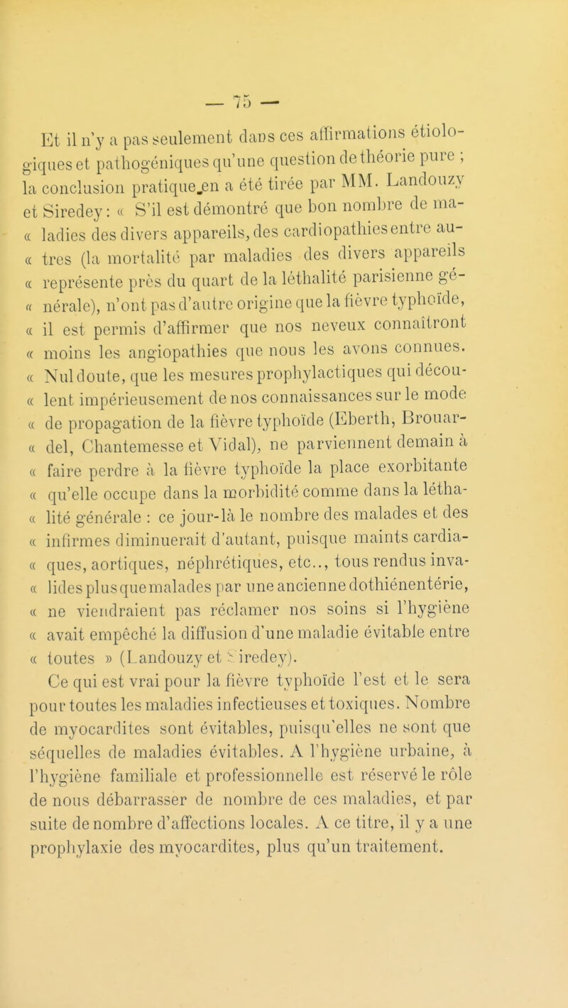 Et il n y a pas seulement dans ces affirmations étiolo- giqueset pathogéniques qu'une question de théorie pure ; la conclusion pratique.en a été tirée par MM. Landouzy et Siredey : a S'il est démontré que bon nombre de ma- (( ladies des divers appareils, des cardiopathies entre au- (c très (la mortalité par maladies des divers appareils « représente près du quart de la léthalité parisienne gè- re nérale), n'ont pas d'autre origine que la fièvre typhoïde, « il est permis d'affirmer que nos neveux connaîtront (c moins les angiopathies que nous les avons connues. (( Nul doute, que les mesures prophylactiques quidécou- « lent impérieusement de nos connaissances sur le mode (( de propagation de la fièvre typhoïde (Eberth, Brouar- (( del, Chantemesse et Vidal), ne parviennent demain à « faire perdre à la lièvre typhoïde la place exorbitante « qu'elle occupe dans la morbidité comme dans la létha- (( hté générale : ce jour-Là le nombre des malades et des « inlirmes diminuerait d'autant, puisque maints cardia- « ques, aortiques, néphrétiques, etc., tous rendus inva- « lidesplusquemalades par une ancienne dothiénentérie, c( ne viendraient pas réclamer nos soins si l'hygiène « avait empêché la diffusion d'une maladie évitable entre « toutes » (Landouzy et :^ irede_y). Ce qui est vrai pour la fièvre typhoïde l'est et le sera pour toutes les maladies infectieuses et toxiques. Nombre de myocardites sont évitables, puisqu'elles ne sont que séquelles de maladies évitables. A l'hygiène urbaine, à l'hygiène famùhale et professionnelle est réservé le rôle de nous débarrasser de nombre de ces maladies, et par suite dénombre d'affections locales. A ce titre, il y a une prophylaxie des myocardites, plus qu'un traitement.