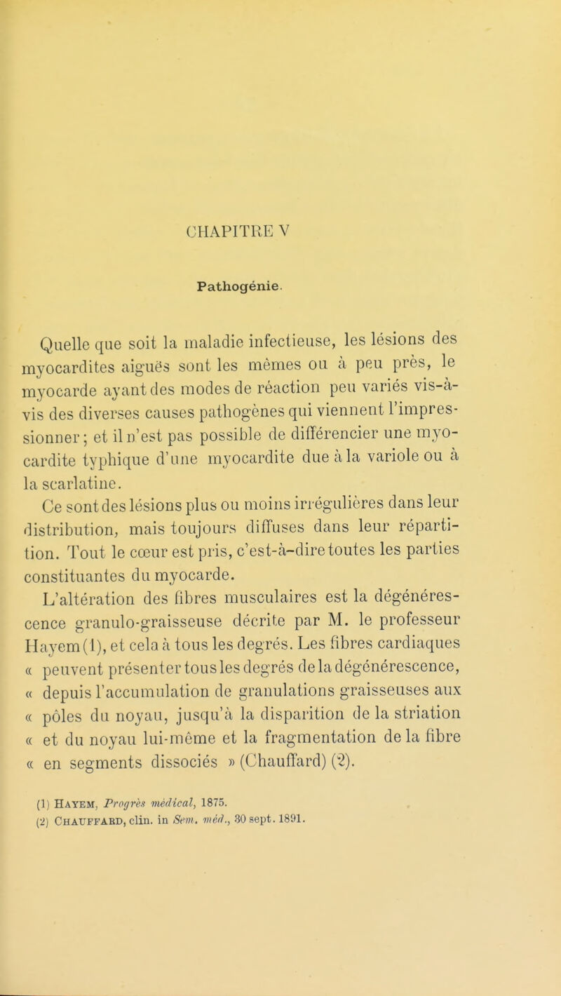 CHAPITRE V Pathogénie. Quelle que soit la maladie infectieuse, les lésions des myocardites aiguës sont les mêmes ou à peu près, le myocarde ayant des modes de réaction peu variés vis-à- vis des diverses causes pathogènes qui viennent l'impres- sionner; et il n'est pas possible de différencier une myo- cardite typhique d'une myocardite due à la variole ou à la scarlatine. Ce sont des lésions plus ou moins irrégulières dans leur distribution, mais toujours diffuses dans leur réparti- tion. Tout le cœur est pris, c'est-à-dire toutes les parties constituantes du myocarde. L'altération des fibres musculaires est la dégénéres- cence granulo-graisseuse décrite par M. le professeur Hayem(l), et cela à tous les degrés. Les fibres cardiaques « peuvent présenter tous les degrés de la dégénérescence, « depuis l'accumulation de granulations graisseuses aux « pôles du noyau, jusqu'à la disparition de la striation « et du noyau lui-môme et la fragmentation de la fibre « en segments dissociés » (Chauffard) (^2). (1) Hayem, Progrès médical, 1875.