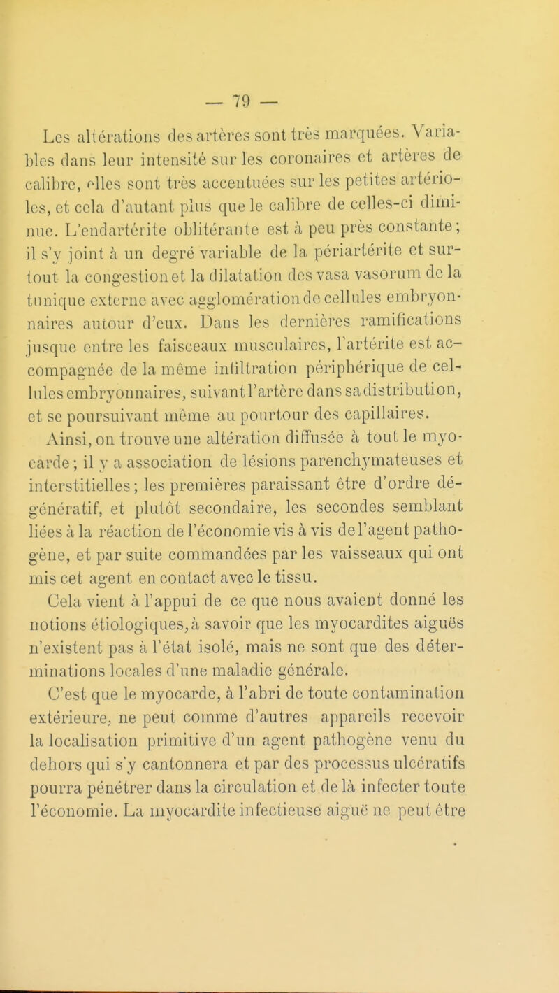 Les altérations des artères sont très marquées. Varia- bles dans leur intensité sur les coronaires et artères de calil)re, elles sont très accentuées sur les petites artério- les, et cela d'autant plus que le calibre de celles-ci dimi- nue. L'endartèrite oblitérante est à peu près constante; il s'y joint à un degré variable de la périartérite et sur- tout la congestion et la dilatation des vasa vasorum de la tunique externe avec agglomération de cellules embryon- naires autour d'eux. Dans les dernières ramifications jusque entre les faisceaux musculaires, l'artérite est ac- compagnée de la même inliltration périphérique de cel- lules embryonnaires, suivant l'artère dans sa distribution, et se poursuivant même au pourtour des capillaires. Ainsi, on trouve une altération diffusée à tout le myo- carde ; il y a association de lésions parenchymateuses et interstitielles; les premières paraissant être d'ordre dé- génératif, et plutôt secondaire, les secondes semblant liées à la réaction de l'économie vis à vis de l'agent patho- gène, et par suite commandées par les vaisseaux qui ont mis cet agent en contact avec le tissu. Cela vient à l'appui de ce que nous avaient donné les notions étiologiques^à savoir que les myocardites aiguës n'existent pas à l'état isolé, mais ne sont que des déter- minations locales d'une maladie générale. C'est que le myoccirde, à l'abri de toute contamination extérieure, ne peut comme d'autres a])pareils recevoir la locahsation primitive d'un agent pathogène venu du dehors qui s'y cantonnera et par des processus ulcératifs pourra pénétrer dans la circulation et de là infecter toute l'économie. La myocardite infectieuse aiguë ne peut être
