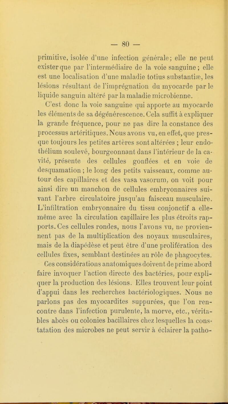 primitive, isolée d'une infection générale; elle ne peut exister que par l'intermédiaire de la voie sanguine ; elle est une localisation d'une maladie totius substantiae, les lésions résultant de l'imprégnation du myocarde parle liquide sanguin altéré par la maladie microbienne. C'est donc la voie sanguine qui apporte au myocarde les éléments de sa dégénérescence. Cela suffit à expliquer la grande fréquence, pour ne pas dire la constance des processus artéritiques. Nous avons vu, en effet, que pres- que toujours les petites artères sont altérées ; leur endo- thélium soulevé, bourgeonnant dans l'intérieur de la ca- vité, présente des cellules gonflées et en voie de desquamation ; le long des petits vaisseaux, comme au- tour des capillaires et des vasa vasorum, on voit pour ainsi dire un manchon de cellules embryonnaires sui- vant l'arbre circulatoire jusqu'au faisceau musculaire. L'infiltration embryonnaire du tissu conjonctif a elle- même avec la circulation capillaire les plus étroits rap- ports. Ces cellules rondes, nous l'avons vu, ne provien- nent pas de la multiplication des noyaux musculaires, mais de la diapédèse et peut être d'une prolifération des cellules fixes, semblant destinées au rôle de phagocytes. Ces considérations anat omiques doiven t de prime abord faire invoquer l'action directe des bactéries, pour expli- quer la production des lésions. Elles trouvent leur point d'appui dans les recherches bactériologiques. Nous ne parlons pas des myocardites suppurées, que l'on ren- contre dans l'infection purulente, la morve, etc. . vérita- bles abcès ou colonies bacillaires chez lesquelles la cons- tatation des microbes ne peut servir à éclairer la patho-