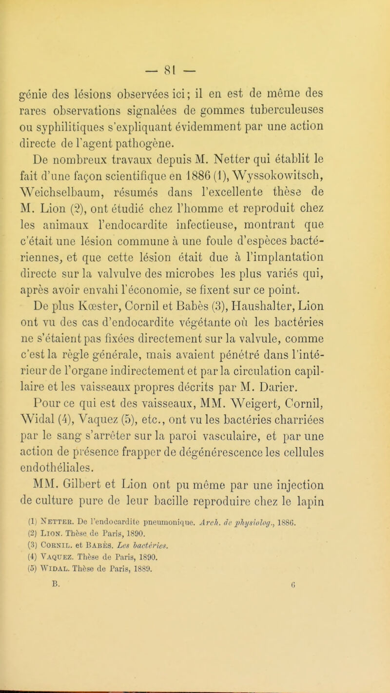 — (SI — génie des lésions observées ici ; il en est de môme des rares observations signalées de gommes tuberculeuses ou syphilitiques s'expliquant évidemment par une action directe de l'agent pathogène. De nombreux travaux depuis M. Netter qui établit le fait d'une façon scientifique en 1886 (1), Wyssokow^itsch, Weichselbaum, résumés dans l'excellente thèse de M. Lion (3), ont étudié chez l'homme et reproduit chez les animaux l'endocardite infectieuse, montrant que c'était une lésion commune à une foule d'espèces bacté- riennes, et que cette lésion était due à l'implantation directe sur la valvulve des microbes les plus variés qui, après avoir envahi l'économie, se fixent sur ce point. De plus Kœster, Corn il et Babès (3), Haushalter, Lion ont vu des cas d'endocardite végétante où les bactéries ne s'étaient pas fixées directement sur la valvule, comme c'est la règle générale, mais avaient pénétré dans l'inté- rieur de l'organe indirectement et parla circulation capil- laire et les vaisseaux propres décrits par M. Darier. Pour ce qui est des vaisseaux, MM. Weigert, Cornil, Widal (4), Vaquez (5), etc., ont vu les bactéries charriées par le sang s'arrêter sur la paroi vasculaire, et par une action de présence frapper de dégénérescence les cellules endothéliales. MM. Gilbert et Lion ont pu môme par une injection de culture pure de leur bacille reproduire chez le lapin (1) Netter. De rendocardite pneumoniqiie. ArcJi. âc l'^siolog., 188G. (2) Lion. Thèse de Paris, 1890. (3) Cornil. et Babès. Les bactéries. (4) Vaquez. Thèse de Paris, 1890. (5) Widal. Thèse de Paris, 1889. B. G