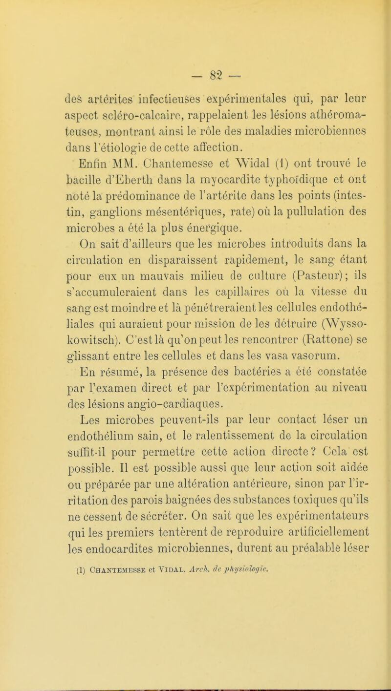 des arlérites infectieuses expérimentales qui, par leur aspect scléro-calcaire, rappelaient les lésions athéroma- teuses, montrant ainsi le rôle des maladies microbiennes dans l'étiologie de cette affection. Enfin MM. Chantemesse et Widal (1) ont trouvé le bacille d'Eberth dans la myocardite typhoïdique et ont noté la prédominance de l'artérite dans les points (intes- tin, ganglions mésentériques, rate) où la puUulation des microbes a été la plus énergique. On sait d'ailleurs que les microbes introduits dans la circulation en disparaissent rapidement, le sang étant pour eux un mauvais milieu de culture (Pasteur); ils s'accumuleraient dans les capillaires où la vitesse du sang est moindre et là pénétreraient les cellules endothé- liales qui auraient pour mission de les détruire (Wysso- kowitsch). C'est Ifà qu'on peut les rencontrer (Rattone) se glissant entre les cellules et dans les vasa vasorum. En résumé, la présence des bactéries a été constatée par l'examen direct et par l'expérimentation au niveau des lésions angio-cardiaques. Les microbes peuvent-ils par leur contact léser un endothélium sain, et le ralentissement de la circulation suffît-il pour permettre cette action directe? Cela est possible. Il est possible aussi que leur action soit aidée ou préparée par une altération antérieure, sinon par l'ir- ritation des parois baignées des substances toxiques qu'ils ne cessent de sécréter. On sait que les expérimentateurs qui les premiers tentèrent de reproduire artificiellement les endocardites microbiennes, durent au préalable léser (1) Chantemessk et Vidal. Arch. de i^kysiologie.