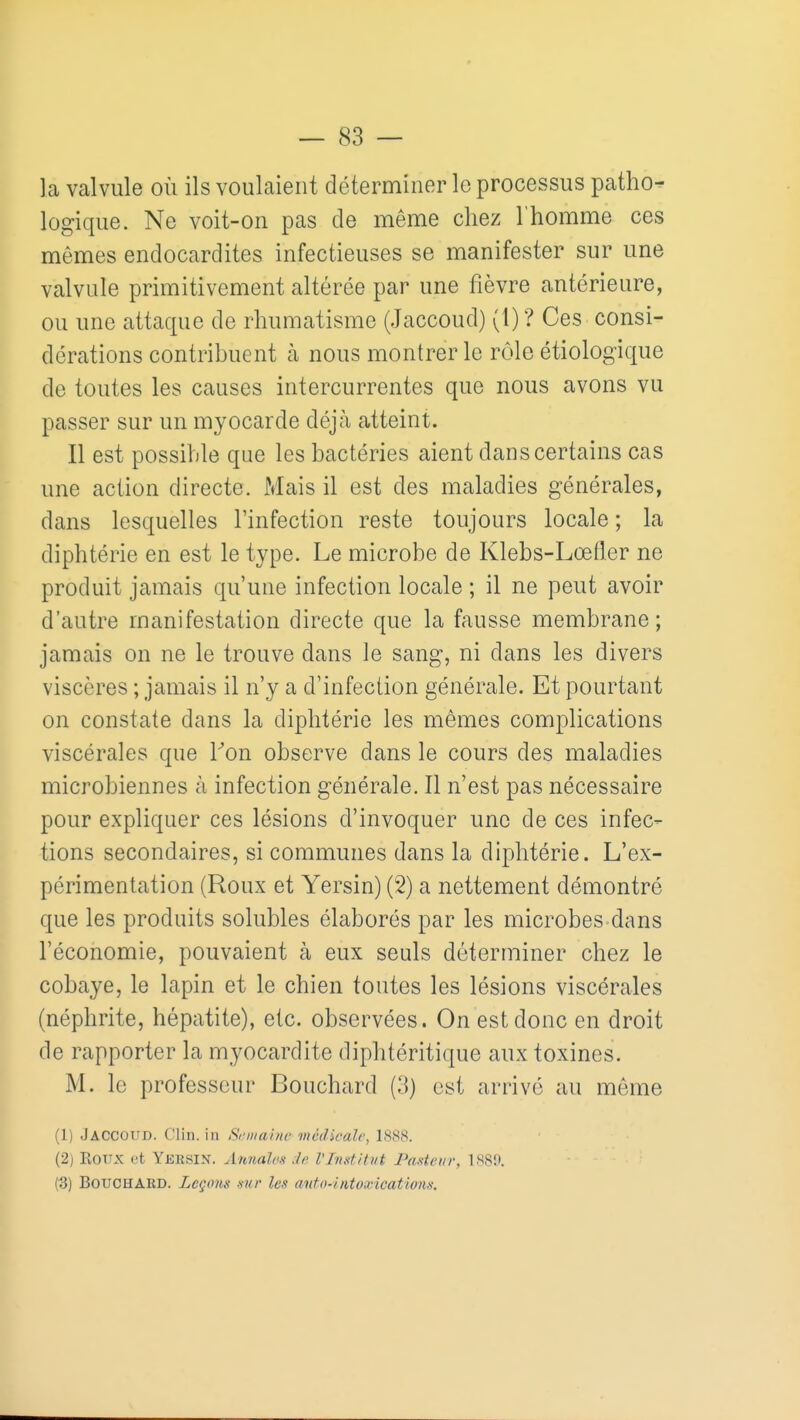 la valvule où ils voulaient déterminer le processus patho- logique. Ne voit-on pas de même chez l'homme ces mêmes endocardites infectieuses se manifester sur une valvule primitivement altérée par une fièvre antérieure, ou une attaque de rhumatisme (Jaccoud) (1) ? Ces consi- dérations contribuent à nous montrer le rôle étiologique de toutes les causes intercurrentes que nous avons vu passer sur un myocarde déjà atteint. Il est possible que les bactéries aient dans certains cas une action directe. Mais il est des maladies générales, dans lesquelles l'infection reste toujours locale ; la diphtérie en est le type. Le microbe de Klebs-Lœfler ne produit jamais qu'une infection locale ; il ne peut avoir d'autre manifestation directe que la fausse membrane; jamais on ne le trouve dans le sang, ni dans les divers viscères ; jamais il n'y a d'infection générale. Et pourtant on constate dans la diphtérie les mêmes complications viscérales que Ton observe dans le cours des maladies microbiennes à infection générale. Il n'est pas nécessaire pour expliquer ces lésions d'invoquer une de ces infec- tions secondaires, si communes dans la diphtérie. L'ex- périmentation (Roux et Yersin) (2) a nettement démontré que les produits solubles élaborés par les microbes dans l'économie, pouvaient à eux seuls déterminer chez le cobaye, le lapin et le chien toutes les lésions viscérales (néphrite, hépatite), etc. observées. On est donc en droit de rapporter la myocardite diphtéritique aux toxines. M. le professeur Bouchard (3) est arrivé au même (1) Jaccoud. Clin, in Si'iiiarne médicale, 1888. (2) KOTTX (ît Yersin. Annalct Je VInditvt Paxtem-, ISSn. (3) Bouchard. Lcqons nur les anto4ato,Hcatwn>s.