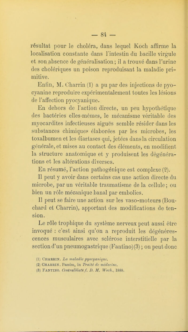 résultat pour le choléra, dans lequel Koch affirme la localisation constante dans l'intestin du bacille virgule et son absence de généralisation; il a trouvé dans Turine des cholériques un poison reproduisant la maladie pri- mitive. Enfin, M. Charrin (1) a pu par des injections de pyo- cyanine reproduire expérimentalement toutes les lésions de TafTection pyocyanique. En dehors de l'action directe, un peu hypothétique des bactéries elles-mêmes, le mécanisme véritable des myocardites infectieuses aiguës semble résider dans les substances chimiques élaborées par les microbes, les toxalbumen et les diastases qui, jetées dans la circulation générale^, et mises au contact des éléments, en modifient la structure anatomique et y produisent les dégénéra- tions et les altérations diverses. En résumé, l'action pathogénique est complexe (2). Il peut y avoir dans certains cas une action directe du microbe^, par un véritable traumatisme de la cellule ; ou bien un rôle mécanique banal par embolies. Il peut se faire une action sur les vaso-moteurs (Bou- chard et Charrin), apportant des modifications de ten- sion. Le rôle trophique du système nerveux peut aussi être invoqué : c'est ainsi qu'on a reproduit les dégénéres- cences musculaires avec sclérose interstitielle par la section d'un pneumogastrique (Fantino)(3) ; on peut donc (1) Charein. La maladie j^rjocyanique. (2) Charkin. Passim, in Traité de médecine. (3) Fantino. Centralhlatt f. D. M. Woch., 1888.