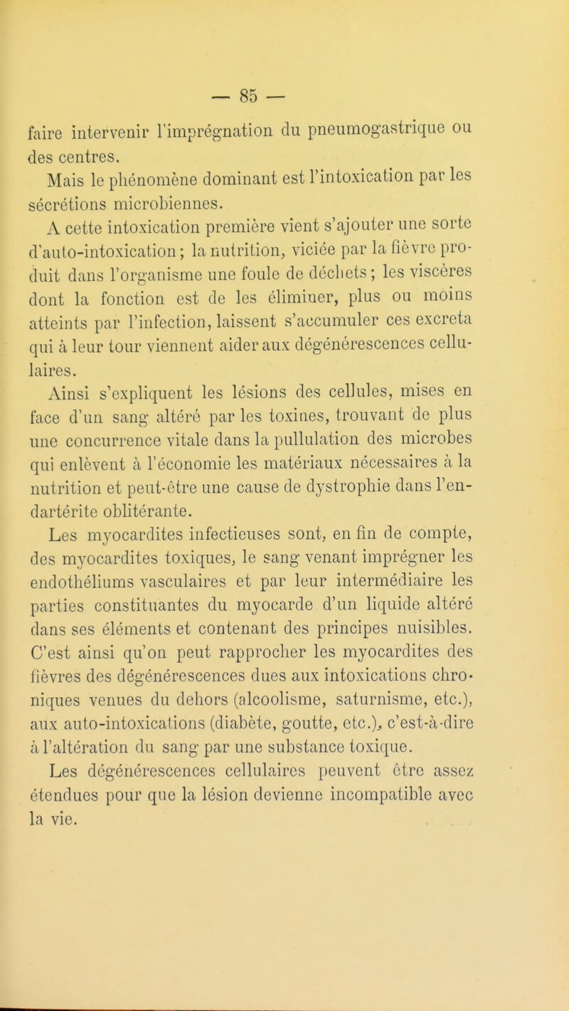 faire intervenir l'imprégnation du pneumogastrique ou des centres. Mais le phénomène dominant est l'intoxication par les sécrétions microbiennes. A cette intoxication première vient s'ajouter une sorte d auto-intoxication ; la nutrition, viciée par la fièvre pro- duit dans l'organisme une foule de déchets ; les viscères dont la fonction est de les éliminer, plus ou moins atteints par l'infection, laissent s'accumuler ces excréta qui à leur tour viennent aider aux dégénérescences cellu- laires. Ainsi s'expliquent les lésions des cellules, mises en face d'un sang altéré par les toxines, trouvant de plus une concurrence vitale dans la puUulation des microbes qui enlèvent à l'économie les matériaux nécessaires à la nutrition et peut-être une cause de dystrophie dans l'en- dartérite oblitérante. Les myocardites infectieuses sont, en fin de compte, des myocardites toxiques, le sang venant imprégner les endothéliums vasculaires et par leur intermédiaire les parties constituantes du myocarde d'un liquide altéré dans ses éléments et contenant des principes nuisibles. C'est ainsi qu'on peut rapprocher les myocardites des fièvres des dégénérescences dues aux intoxications chro- niques venues du dehors (alcoolisme, saturnisme, etc.), aux auto-intoxications (diabète, goutte, etc.)^ c'est-à-dire à l'altération du sang par une substance toxique. Les dégénérescences cellulaires peuvent être assez étendues pour que la lésion devienne incompatible avec la vie.