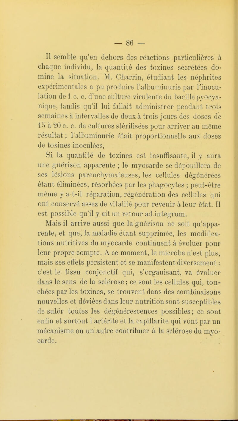 Il semble qu'en dehors des réactions particulières à chaque individu, la quantité des toxines sécrétées do- mine la situation. M. Charrin, étudiant les néphrites expérimentales a pu produire l'albuminurie par Tinocu- lation de 1 c. c. d'une culture virulente du bacille pyocya- nique, tandis qu'il lui fallait administrer pendant trois semaines à intervalles de deux à trois jours des doses de 15 à 50 c. c. de cultures stérilisées pour arriver au môme résultat ; ralbuminurie était proportionnelle aux doses de toxines inoculées, Si la quantité de toxines est insuffîsante, il y aura une guérison apparente ; le myocarde se dépouillera de ses lésions parenchymateuses, les cellules dégénérées étant éliminées, résorbées par les phagocytes ; peut-être même y a t-il réparation, régénération des cellules qui ont conservé assez de vitalité pour revenir à leur état. Il est possible qu'il y ait un retour ad integrum. Mais il arrive aussi que la guérison ne soit qu'appa- rente, et que, la maladie étant supprimée, les modifica- tions nutritives du myocarde continuent à évoluer pour leur propre compte. A ce moment, le microbe n'est plus, mais ses effets persistent et se manifestent diversement : c'est le tissu conjonctif qui, s'organisant. va évoluer dans le sens de la sclérose; ce sont les cellules qui, tou- chées par les toxines, se trouvent dans des combinaisons nouvelles et déviées dans leur nutrition sont susceptibles de subir toutes les dégénérescences possibles; ce sont enfin et surtout l'artérite et la capillarité qui vont par un mécanisme ou un autre contribuer à la sclérose du myo- carde.