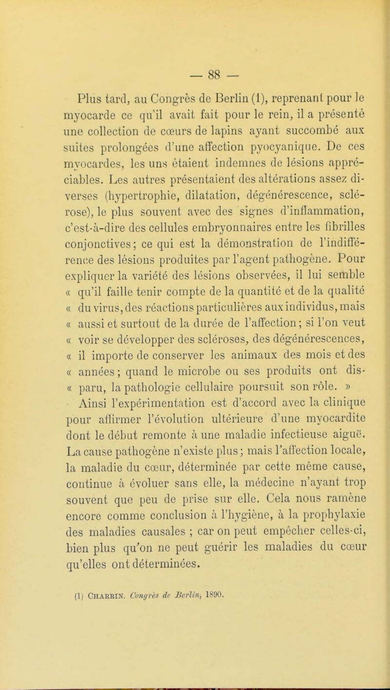 Plus tard, au Congrès de Berlin (1), reprenant pour le myocarde ce qu'il avait fait pour le rein, il a présenté une collection de cœurs de lapins ayant succombé aux suites prolongées d'une affection pyocyanique. De ces myocardes, les uns étaient indemnes de lésions appré- ciables. Les autres présentaient des altérations assez di- verses (hypertrophie, dilatation, dégénérescence, sclé- rose), le plus souvent avec des signes d'inflammation, c'est-à-dire des cellules embryonnaires entre les fibrilles conjonctives; ce qui est la démonstration de l'indiffé- rence des lésions produites par l'agent pathogène. Pour expliquer la variété des lésions observées, il lui semble « qu'il faille tenir compte de la quantité et de la qualité « du virus, des réactions particulières aux individus, mais « aussi et surtout de la durée de l'affection; si l'on veut (( voir se développer des scléroses, des dégénérescences, « il importe de conserver les animaux des mois et des « années ; quand le microbe ou ses produits ont dis- « paru, la pathologie cellulaire poursuit son rôle. » Ainsi l'expérimentation est d'accord avec la clinique pour afiirmer l'évolution ultérieure d'une myocardite dont le début remonte à une maladie infectieuse aiguë. La cause pathogène n'existe plus; mais Taffection locale, la maladie du cœur, déterminée par cette même cause, continue à évoluer sans elle, la médecine n'ayant trop souvent que peu de prise sur elle. Cela nous ramène encore comme conclusion à l'hygiène, à la prophylaxie des maladies causales ; car on peut empêcher celles-ci, bien plus qu'on ne peut guérir les maladies du cœur qu'elles ont déterminées. (1) Charrin. Congrès de Berlin, 1890.