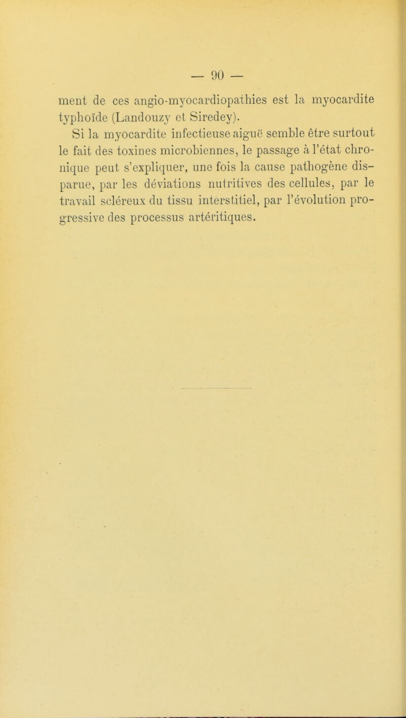 ment de ces angio-myocardiopathies est la myocardite typhoïde (Landouzy et Siredey). Si la myocardite infectieuse aiguë semble être surtout le fait des toxines microbiennes, le passage à l'état chro- nique peut s'expliquer, une fois la cause pathogène dis- parue, par les déviations nutritives des cellules, par le travail scléreux du tissu interstitiel, par l'évolution pro- gressive des processus artéritiques.