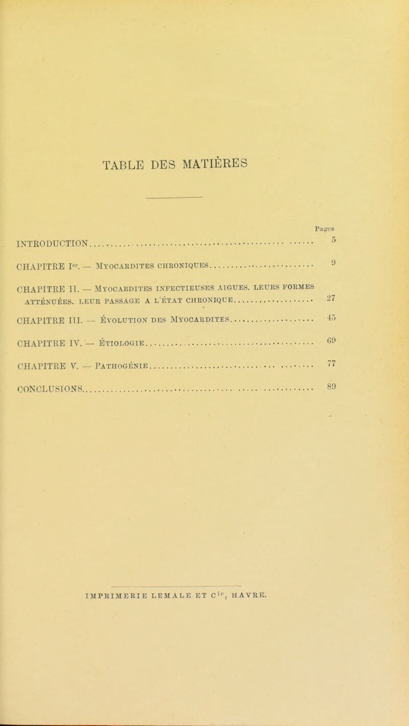 TABLE DES MATIÈRES Pages INTRODUCTION CHAPITRE P>'. — Myocardites chroniques CHAPITRE II. — Myocardites infectieuses aiguës, leurs formes ATTÉNUÉES. LEUR PASSAGE A L ÉTAT CHRONIQUE ^7 CHAPITRE III. — ÉVOLUTION DES Myocardites 4.'> CHAPITRE IV. — Étiologie '>'-^ CHAPITRE V. — Pathogénie -^ CONCLUSIONS 80 imprimerie lemale et c'*, havre.