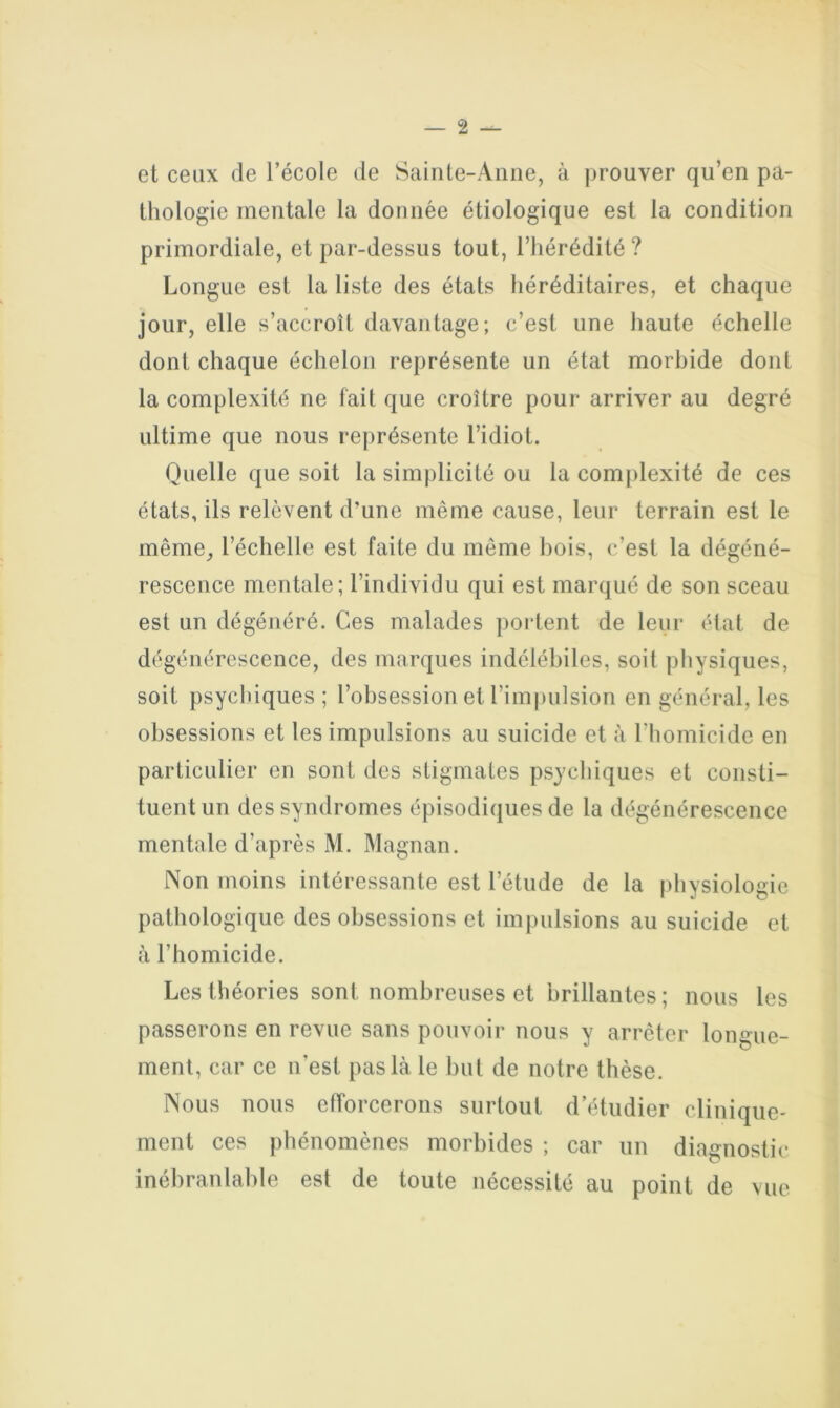 et ceux de l’école de Sainte-Anne, à prouver qu’en pa- thologie mentale la donnée étiologique est la condition primordiale, et par-dessus tout, l’hérédité? Longue est la liste des états héréditaires, et chaque jour, elle s’accroît davantage; c’est une haute échelle dont chaque échelon représente un état morbide dont la complexité ne fait que croître pour arriver au degré ultime que nous représente l’idiot. Quelle que soit la simplicité ou la complexité de ces états, ils relèvent d’une même cause, leur terrain est le même_, l’échelle est faite du même bois, c’est la dégéné- rescence mentale; l’individu qui est marqué de son sceau est un dégénéré. Ces malades portent de leur état de dégénérescence, des marques indélébiles, soit physiques, soit psychiques ; l’obsession et l’impulsion en général, les obsessions et les impulsions au suicide et à l’homicide en particulier en sont des stigmates psychiques et consti- tuent un des syndromes épisodiques de la dégénérescence mentale d’après M. Magnan. Non moins intéressante est l’étude de la physiologie pathologique des obsessions et impulsions au suicide et à l’homicide. Les théories sont nombreuses et brillantes; nous les passerons en revue sans pouvoir nous y arrêter longue- ment, car ce n’est pas là le but de notre thèse. Nous nous efforcerons surtout d’étudier clinique- ment ces phénomènes morbides ; car un diagnostic inébranlable est de toute nécessité au point de vue