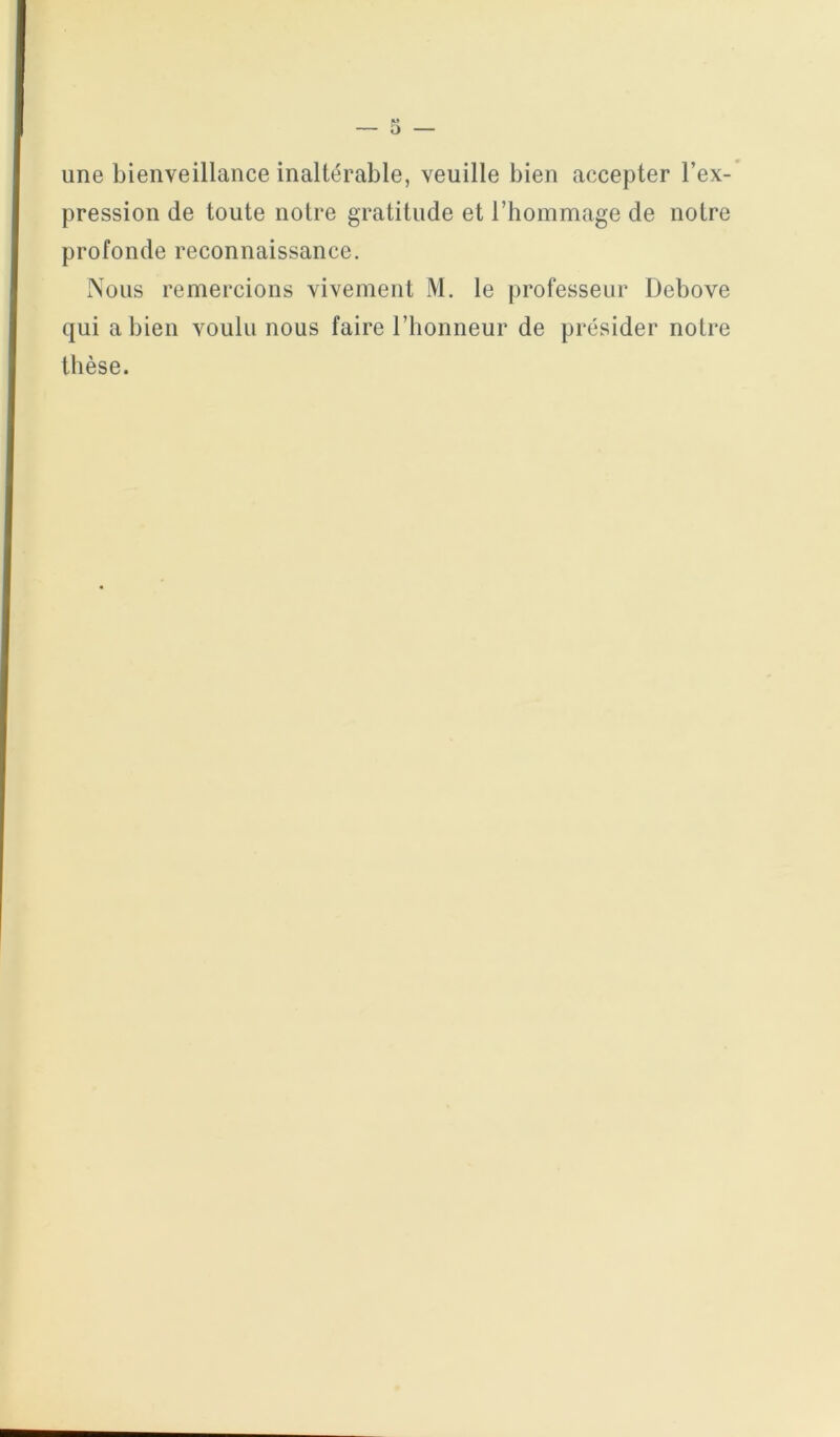 une bienveillance inaltérable, veuille bien accepter l’ex- pression de toute notre gratitude et riiommage de notre profonde reconnaissance. Nous remercions vivement M. le professeur Debove qui a bien voulu nous faire l’honneur de présider notre thèse.