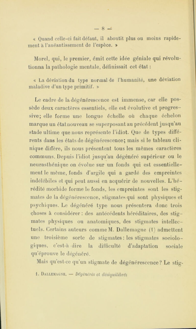 « Quand celle-ci fait défaut, il aboutit plus ou moins rapide- ment à l’anéantissement de l’espèce. » Morel, qui, le premier, émit celte idée géniale qui révolu- tionna la pathologie mentale, définissait cet état : « La déviation du type normal de l’humanité, une déviation maladive d’un type primitif. » Le cadre de la dégénérescence est immense, car elle pos- sède deux caractères essentiels, elle est évolutive et progres- sive; elle forme une longue échelle où chaque échelon marque un état nouveau se superposant au précédent jusqu’au stade ultime que nous représente l’idiot. Que de types diffé- rents dans les états de dégénérescence; mais si le tableau cli- nique ditfère, ils nous présentent tous les mômes caractères communs. Depuis l’idiot jusqu’au dégénéré supérieur ou le neurasthénique on évolue sur un fonds qui est essentielle- ment le môme, fonds d’argile qui a gardé des empreintes indélébiles et qui peut aussi en acquérir de nouvelles. L’hé- rédité morbide forme le fonds, les empreintes sont les stig- mates de la dégénérescence, sliginales qui sont j)hysiques et psychii|ues. Le dégénéré type nous présentera donc trois çhoses à considérer : des antécédents héréditaires, des stig- mates physiques ou anatomiques, des stigmates intellec- tuels. (Certains auteurs comme M. Dallemagne (1) admettent une troisième sorte de stigmates : les stigmates sociolo- giques, c’est-à dire la difficulté d’adaptation sociale qu’éprouve le dégénéré. Mais qu’est-ce qu’un stigmate de dégénérescence? Le stig-