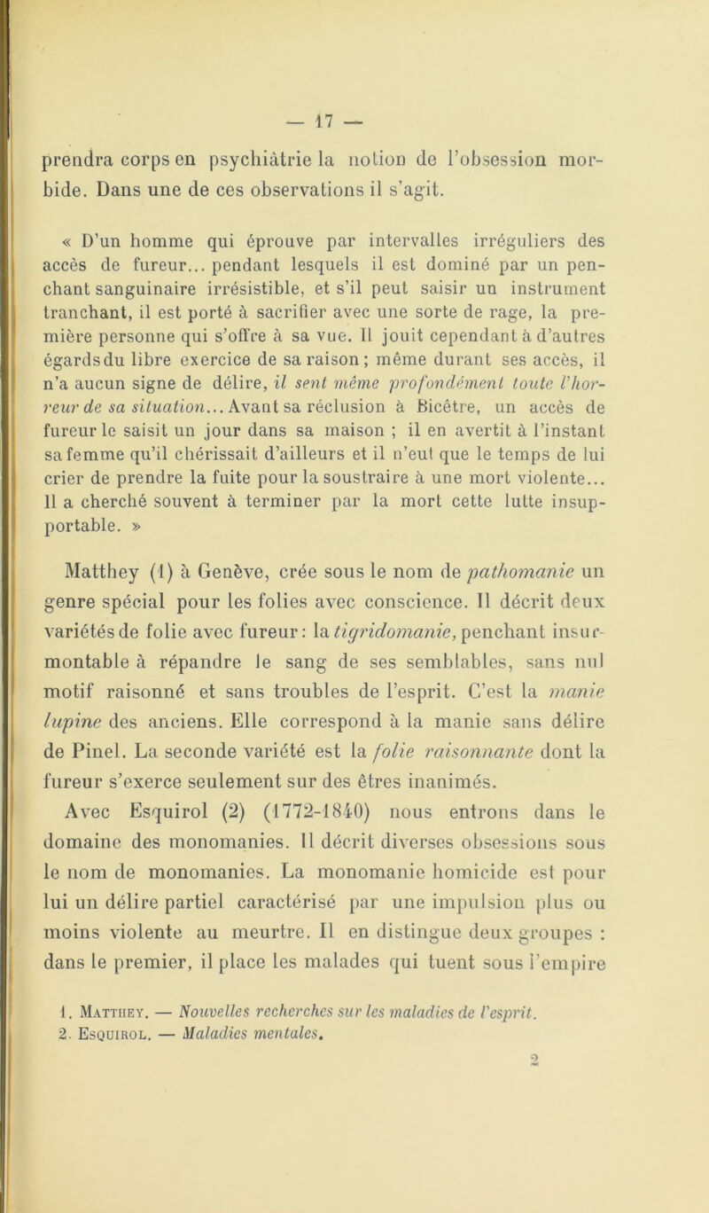prendra corps en psychiàtrie la notion de l’obsession mor- bide. Dans une de ces observations il s’ag-it. « D’un homme qui éprouve par intervalles irréguliers des accès de fureur... pendant lesquels il est dominé par un pen- chant sanguinaire irrésistible, et s’il peut saisir un instrument tranchant, il est porté à sacrifier avec une sorte de rage, la pre- mière personne qui s’oflfre à sa vue. Il jouit cependant à d’autres égards du libre exercice de sa raison ; même durant ses accès, il n’a aucun signe de délire, il sent même profondément tonte Vhor- ûfe 5a 5t/Ma/ton... Avant sa réclusion à Bicétre, un accès de fureur le saisit un jour dans sa maison ; il en avertit à l’instant sa femme qu’il chérissait d’ailleurs et il n’eut que le temps de lui crier de prendre la fuite pour la soustraire à une mort violente... 11 a cherché souvent à terminer par la mort cette lutte insup- portable. » Matthey (1) à Genève, crée sous le nom de pathomanie un genre spécial pour les folies avec conscience. Il décrit deux variétés de folie avec fureur: la penchant insur- montable à répandre le sang de ses semblables, sans nul motif raisonné et sans troubles de l’esprit. C’est la manie lapine des anciens. Elle correspond à la manie sans délire de Pinel. La seconde variété est la folie raisonnante dont la fureur s’exerce seulement sur des êtres inanimés. Avec Esqiiirol (2) (1772-1840) nous entrons dans le domaine des monomanies. Il décrit diverses obsessions sous le nom de monomanies. La monomanie homicide est pour lui un délire partiel caractérisé par une impulsion plus ou moins violente au meurtre.il en distingue deux groupes ; dans le premier, il place les malades qui tuent sous i’empire 1. Matthey. — Nouvelles recherches sur les maladies de l'esprit. 2. Esquirol. — Maladies mentales.