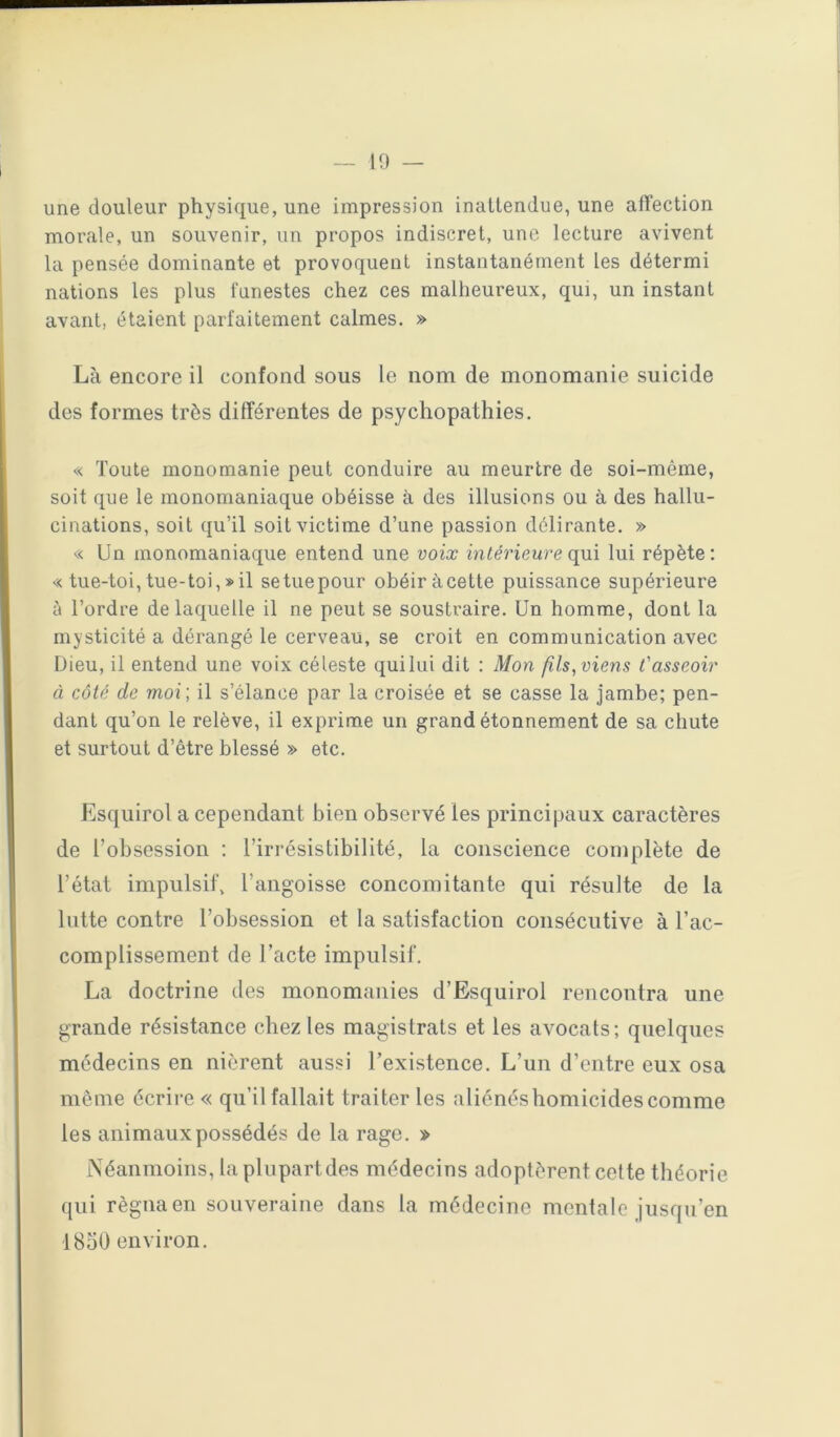 une douleur physique, une impression inattendue, une affection morale, un souvenir, un propos indiscret, une lecture avivent la pensée dominante et provoquent instantanément les détermi nations les plus funestes chez ces malheureux, qui, un instant avant, étaient parfaitement calmes. » Là encore il confond sous le nom de monomanie suicide des formes très différentes de psychopathies. « Toute monomanie peut conduire au meurtre de soi-même, soit que le monomaniaque obéisse à des illusions ou à des hallu- cinations, soit qu’il soit victime d’une passion délirante. » « Un monomaniaque entend une voix intérieure qui lui répète: « tue-toi,tue-toi,»il setuepour obéir àcette puissance supérieure ù l’ordre de laquelle il ne peut se soustraire. Un homme, dont la mysticité a dérangé le cerveau, se croit en communication avec Dieu, il entend une voix céleste quilui dit : Mon fils, viens l'asseoir à côté de moi; il s’élance par la croisée et se casse la jambe; pen- dant qu’on le relève, il exprime un grand étonnement de sa chute et surtout d’être blessé » etc. Esquirol a cependant bien observé les principaux caractères de l’obsession ; l’irrésistibilité, la conscience complète de l’état impulsif, l’angoisse concomitante qui résulte de la lutte contre l’obsession et la satisfaction consécutive à l’ac- complissement de l’acte impulsif. La doctrine des monomanies d’Esquirol rencontra une grande résistance chez les magistrats et les avocats; quelques médecins en nièrent aussi l’existence. L’un d’entre eux osa môme écrire « qu’il fallait traiter les aliénés homicides comme les animaux possédés de la rage. » Néanmoins, la plupart des médecins adoptèrent celte théorie qui régna en souveraine dans la médecine mentale jusqu’en 1850 environ.